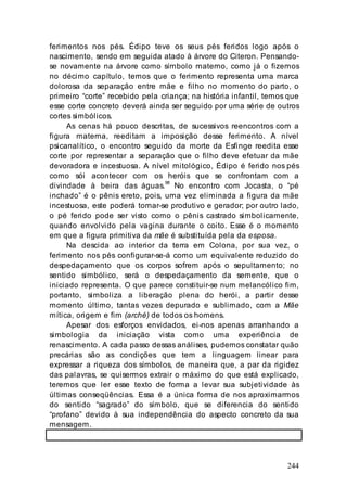 244
ferimentos nos pés. Édipo teve os seus pés feridos logo após o
nascimento, sendo em seguida atado à árvore do Citeron. Pensando-
se novamente na árvore como símbolo materno, como já o fizemos
no décimo capítulo, temos que o ferimento representa uma marca
dolorosa da separação entre mãe e filho no momento do parto, o
primeiro “corte” recebido pela criança; na história infantil, temos que
esse corte concreto deverá ainda ser seguido por uma série de outros
cortes simbólicos.
As cenas há pouco descritas, de sucessivos reencontros com a
figura materna, reeditam a imposição desse ferimento. A nível
psicanalítico, o encontro seguido da morte da Esfinge reedita esse
corte por representar a separação que o filho deve efetuar da mãe
devoradora e incestuosa. A nível mitológico, Édipo é ferido nos pés
como sói acontecer com os heróis que se confrontam com a
divindade à beira das águas.98
No encontro com Jocasta, o “pé
inchado” é o pênis ereto, pois, uma vez eliminada a figura da mãe
incestuosa, este poderá tornar-se produtivo e gerador; por outro lado,
o pé ferido pode ser visto como o pênis castrado simbolicamente,
quando envolvido pela vagina durante o coito. Esse é o momento
em que a figura primitiva da mãe é substituída pela da esposa.
Na descida ao interior da terra em Colona, por sua vez, o
ferimento nos pés configurar-se-á como um equivalente reduzido do
despedaçamento que os corpos sofrem após o sepultamento; no
sentido simbólico, será o despedaçamento da semente, que o
iniciado representa. O que parece constituir-se num melancólico fim,
portanto, simboliza a liberação plena do herói, a partir desse
momento último, tantas vezes depurado e sublimado, com a Mãe
mítica, origem e fim (arché) de todos os homens.
Apesar dos esforços envidados, ei-nos apenas arranhando a
simbologia da iniciação vista como uma experiência de
renascimento. A cada passo dessas análises, pudemos constatar quão
precárias são as condições que tem a linguagem linear para
expressar a riqueza dos símbolos, de maneira que, a par da rigidez
das palavras, se quisermos extrair o máximo do que está explicado,
teremos que ler esse texto de forma a levar sua subjetividade às
últimas conseqüências. Essa é a única forma de nos aproximarmos
do sentido “sagrado” do símbolo, que se diferencia do sentido
“profano” devido à sua independência do aspecto concreto da sua
mensagem.
 