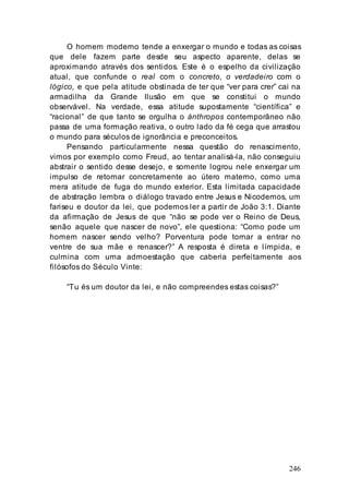 246
O homem moderno tende a enxergar o mundo e todas as coisas
que dele fazem parte desde seu aspecto aparente, delas se
aproximando através dos sentidos. Este é o espelho da civilização
atual, que confunde o real com o concreto, o verdadeiro com o
lógico, e que pela atitude obstinada de ter que “ver para crer” cai na
armadilha da Grande Ilusão em que se constitui o mundo
observável. Na verdade, essa atitude supostamente “científica” e
“racional” de que tanto se orgulha o ánthropos contemporâneo não
passa de uma formação reativa, o outro lado da fé cega que arrastou
o mundo para séculos de ignorância e preconceitos.
Pensando particularmente nessa questão do renascimento,
vimos por exemplo como Freud, ao tentar analisá-la, não conseguiu
abstrair o sentido desse desejo, e somente logrou nele enxergar um
impulso de retornar concretamente ao útero materno, como uma
mera atitude de fuga do mundo exterior. Esta limitada capacidade
de abstração lembra o diálogo travado entre Jesus e Nicodemos, um
fariseu e doutor da lei, que podemos ler a partir de João 3:1. Diante
da afirmação de Jesus de que “não se pode ver o Reino de Deus,
senão aquele que nascer de novo”, ele questiona: “Como pode um
homem nascer sendo velho? Porventura pode tornar a entrar no
ventre de sua mãe e renascer?” A resposta é direta e límpida, e
culmina com uma admoestação que caberia perfeitamente aos
filósofos do Século Vinte:
“Tu és um doutor da lei, e não compreendes estas coisas?”
 