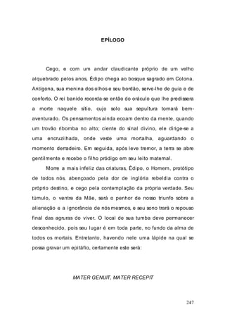 247
EPÍLOGO
Cego, e com um andar claudicante próprio de um velho
alquebrado pelos anos, Édipo chega ao bosque sagrado em Colona.
Antígona, sua menina dos olhos e seu bordão, serve-lhe de guia e de
conforto. O rei banido recorda-se então do oráculo que lhe predissera
a morte naquele sítio, cujo solo sua sepultura tornará bem-
aventurado. Os pensamentos ainda ecoam dentro da mente, quando
um trovão ribomba no alto; ciente do sinal divino, ele dirige-se a
uma encruzilhada, onde veste uma mortalha, aguardando o
momento derradeiro. Em seguida, após leve tremor, a terra se abre
gentilmente e recebe o filho pródigo em seu leito maternal.
Morre a mais infeliz das criaturas, Édipo, o Homem, protótipo
de todos nós, abençoado pela dor de inglória rebeldia contra o
próprio destino, e cego pela contemplação da própria verdade. Seu
túmulo, o ventre da Mãe, será o penhor de nosso triunfo sobre a
alienação e a ignorância de nós mesmos, e seu sono trará o repouso
final das agruras do viver. O local de sua tumba deve permanecer
desconhecido, pois seu lugar é em toda parte, no fundo da alma de
todos os mortais. Entretanto, havendo nele uma lápide na qual se
possa gravar um epitáfio, certamente este será:
MATER GENUIT, MATER RECEPIT
 
