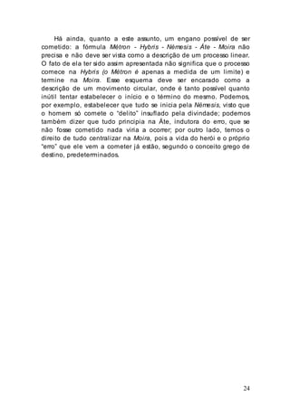24
Há ainda, quanto a este assunto, um engano possível de ser
cometido: a fórmula Métron - Hybris - Némesis - Áte - Moira não
precisa e não deve ser vista como a descrição de um processo linear.
O fato de ela ter sido assim apresentada não significa que o processo
comece na Hybris (o Métron é apenas a medida de um limite) e
termine na Moira. Esse esquema deve ser encarado como a
descrição de um movimento circular, onde é tanto possível quanto
inútil tentar estabelecer o início e o término do mesmo. Podemos,
por exemplo, estabelecer que tudo se inicia pela Némesis, visto que
o homem só comete o “delito” insuflado pela divindade; podemos
também dizer que tudo principia na Áte, indutora do erro, que se
não fosse cometido nada viria a ocorrer; por outro lado, temos o
direito de tudo centralizar na Moira, pois a vida do herói e o próprio
“erro” que ele vem a cometer já estão, segundo o conceito grego de
destino, predeterminados.
 