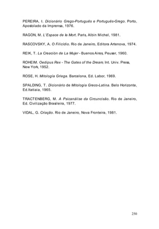 250
PEREIRA, I. Dicionário Grego-Português e Português-Grego. Porto,
Apostolado da Imprensa, 1976.
RAGON, M. L’Espace de Ia Mort. Paris, Albin Michel, 1981.
RASCOVSKY, A. O Filicídio. Rio de Janeiro, Editora Artenova, 1974.
REIK, T. La Creación de La Mujer - Buenos Aires, Peuser, 1960.
ROHEIM. Oedipus Rex - The Gates of the Dream, Int. Univ. Press,
New York, 1952.
ROSE, H. Mitología Griega. Barcelona, Ed. Labor, 1969.
SPALDING, T. Dicionário de Mitologia Greco-Latina. Belo Horizonte,
Ed.Itatiaia, 1965.
TRACTENBERG, M. A Psicanálise da Circuncisão. Rio de Janeiro,
Ed. Civilização Brasileira, 1977.
VIDAL, G. Criação. Rio de Janeiro, Nova Fronteira, 1981.
 