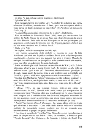 252
1
Ou então “ o que conhece (oide) o enigma dos pés (pódas).
2
Epístola CVII, 11.
3
Essa passagem lembra-nos Eliphas Levi: “ A mulher foi audaciosa: quis saber,
o homem foi sublime, ousando amar. E Deus, que a um só tempo os admira e
pune, parece ter ficado enciumado de seus filhos” (Os Paradoxos da Sabedoria
Oculta, cap. I).
4
“ A quem Deus quer perder, primeiro tira-lhe o juízo” - ditado latino.
5
Esse rio também era denominado Xanto (loiro), nome que consiste num dos
epítetos de Apolo. Nasceu de um ato de Zeus, que o fizera brotar para dar água a
seu filho Hércules. Estes dois últimos fazem parte do rol dos personagens que
apresentam a simbologia do ferimento nos pés. O nome Aquiles (Achileús), por
sua vez, alude também a uma divindade fluvial.
6
Ilíada, Livro XXI.
7
No original, malach = mensageiro, enviado, anjo.
8
Um curioso equivalente deste símbolo se encontra no conto da Gata
Borralheira. Ao tentar sair do palácio devido ao fim do prazo estipulado para seu
encantamento, a heroína trava uma pequena luta com o príncipe. Quando ela
consegue desvencilhar-se de seu perseguidor, acaba perdendo um de seus sapatos,
o que equivale a um eufemismo do andar claudicante.
9
Todas as etimologias aqui fornecidas são extraídas de BORN (1977). É ainda
interessante observar que o nome bíblico Acab, do hebraico ‘ah’ab, pode ser
traduzido como “ Igual a meu pai”. Esse nome, tão semelhante ao que origina o
de Jacó, parece aludir da mesma forma a um confronto com a divindade, um
Deus-Pai, a quem o herói busca equiparar-se através de um confronto (Hybris).
10
Existem dois Meribaal no Antigo Testamento, que não podemos confundir: o
outro, filho de Jônatas, era aleijado desde menino e, como narra a Bíblia, certa
vez, “ como se apressasse em fugir, caiu e ficou coxo, e seu nome foi Mefiboset”
(2 Sam.4:4).
11
VIDAL (1981), em seu romance Criação, refere-se aos Jainas, os
“ atravessadores de rios”, homens tidos como santos que transportavam as
pessoas numa balsa: “ Os Jainas vêem este mundo como um rio veloz. Nascemos
numa margem, que é a vida mundana, mas então nos entregamos ao cruzador do
rio para podermos passar ao outro lado, para aliviar nossas dores e para nossa
libertação final. Essa balsa espiritual é o símbolo da purificação” (p. 236).
12
Amold Van Gennep (Ritos de Passagem - Ed. Vozes) afirma sobre os rituais
que envolvem a mutilação: “ Com todas essas práticas retira-se o indivíduo
mutilado da humanidade comum mediante um rito de separação que,
automaticamente, o agrega a um grupo determinado”.
13
Esse texto é extraído do Totu Duu’ Ugu (Nosso Povo), um livro elaborado a
partir da criação coletiva dos índios Ticuna, da Amazônia, e financiado pelo
“ Projeto Interação” dos Ministérios da Educação e Cultura do Brasil. Fica
 