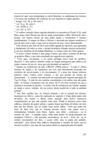 253
irresistível aqui uma interpretação no estilo freudiano: as zarabatanas dos homens
e os cestos das mulheres são símbolos de seus respectivos órgãos genitais.
14
Imago, Vol. XI, p. 88, nota 5.
15
vol. X, p. 46, nota 2.
16
vol. XXIII, p. 111.
17
vol. XV, p. 197.
18
O melhor exemplo dessa segunda alternativa se encontra no Êxodo 4:24, onde
Deus quase mata Moisés por não ter ainda circuncidado o filho. Moisés foi salvo
porque sua esposa tomou de uma pedra aguda e circuncidou o menino
imediatamente. O ataque de Deus a Moisés é associado por alguns estudiosos à
luta de Jacó com o anjo, o que vem ao encontro do que, vimos apresentando.
19
Vale observar que Aun ou On é uma sílaba sagrada do sânscrito, que representa
o fundamento de todos os sons, e emana da própria vibração cósmica primordial.
É um dos símbolos da divindade (Brahma), e o antigo nome da Tebas egípcia.
20
O nome Cronus lembra o deus grego Cronos, que tinha o costume de devorar
os próprios filhos, e que será comentado em seguida neste capítulo.
21
Vê-se aqui, novamente, o rio sendo utilizado como local de sacrifício.
Meandro é uma palavra também usada na língua portuguesa para referir-se ao
trajeto sinuoso de um rio, tema que será abordado no capítulo 7.
22
Quanto ao simbolismo da rede, CIRLOT (1984) escreve: “ A rede é a forma
extrema da laçaria e do ligamento, por isso está intimamente associada aos
símbolos do envolvimento e do devoramento. E a arma dos deuses urânicos
(celestes como Urano) como Varuna, e dos que pescam no oceano do
inconsciente... A conexão céu-rede pode ser explicada pela seguinte passagem do
Tao-Te King: ‘A rede do céu (estrelas constelações) é de malha, mas não perde
nada’. O Antigo Testamento tem em Isaías 38:12 um bom exemplo em que a
tecedura é associada ao destino: ‘a minha vida foi cortada por um tecelão; quando
eu ainda a estava urdindo, ele ma cortou; desde manhã até a tarde tu acabarás
comigo”.
23
Isso lhes sucedeu por, ao intentar alcançar o céu (a morada dos deuses),
incorrerem na Hybris, como foi explicado no capítulo I. O fato deles terem sido
divididos em macho e fêmea como punição pela Hybris encaixa-se
completamente ao que será exporto neste item. Platão os descreve como seres
esféricos, dotados de quatro pernas e quatro braços que foram divididos em dois
pelo pai dos deuses, que no citado texto assim reflete: “ Acho que tenho um
meio de fazer com que os homens possam existir, mas parem com a
intemperança, tornados mais fracos. Agora, com efeito - continuou - eu os
cortarei em dois - e andarão eretos, sobre duas pernas. Se ainda pensarem em
arrogância (Hybris) e não quiserem acomodar-se, de novo - disse ele - eu os
cortarei (novamente) em dois, e assim sobre uma só perna eles andarão,
saltitando”. Esta última frase refere-se diretamente à ousadia do herói, que ao
incorrer na Hybris tem uma de suas pernas ferida ou amputada pela divindade.
 