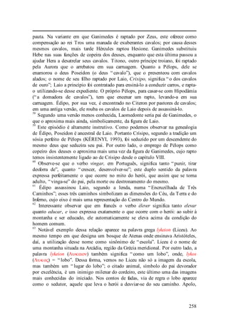 258
pauta. Na variante em que Ganimedes é raptado por Zeus, este oferece como
compensação ao rei Tros uma manada de exuberantes cavalos; por causa desses
mesmos cavalos, mais tarde Hércules raptou Hesíone. Ganimedes substituiu
Hebe nas suas funções de copeira dos deuses, enquanto que esta última passou a
ajudar Hera a desatrelar seus cavalos. Titono, outro príncipe troiano, foi raptado
pela Aurora que o arrebatou em sua carruagem. Quanto a Pélops, dele se
enamorou o deus Poseidon (o deus “ cavalo”), que o presenteou com cavalos
alados; o nome de seu filho raptado por Laio, Crisipo, significa “ o dos cavalos
de ouro”; Laio a princípio foi contratado para ensiná-lo a conduzir carros, e rapta-
o utilizando-se desse expediente. O próprio Pélops, para casar-se com Hipodâmia
(“ a domadora de cavalos”), tem que encenar um rapto, levando-a em sua
carruagem. Édipo, por sua vez, é encontrado no Citeron por pastores de cavalos;
em uma antiga versão, ele rouba os cavalos de Laio depois de assassiná-lo.
58
Segundo uma versão menos conhecida, Laomedonte seria pai de Ganimedes, o
que o aproxima mais ainda, simbolicamente, da figura de Laio.
59
Este episódio é altamente instrutivo. Como podemos observar na genealogia
de Édipo, Poseidon é ancestral de Laio. Portanto Crisipo, segundo a tradição um
sósia perfeito de Pélops (KÉRENYI, 1993), foi seduzido por um descendente do
mesmo deus que seduzira seu pai. Por outro lado, o emprego de Pélops como
copeiro dos deuses o aproxima mais uma vez da figura de Ganimedes, cujo rapto
temos insistentemente ligado ao de Crisipo desde o capítulo VIII.
60
Observe-se que o verbo vingar, em Português, significa tanto “ punir, tirar
desforra de”, quanto “ crescer, desenvolver-se”; este duplo sentido da palavra
expressa perfeitamente o que ocorre no mito do herói, que assim que se torna
adulto, “ vinga-se” do pai, pela morte ou destronamento do mesmo.
61
Édipo assassinou Laio, segundo a lenda, numa “ Encruzilhada de Três
Caminhos”; esses três caminhos simbolizam as dimensões do Céu, da Terra e do
Inferno, cujo eixo é mais uma representação do Centro do Mundo.
62
Interessante observar que em francês o verbo élever significa tanto elevar
quanto educar, e isso expressa exatamente o que ocorre com o herói: ao subir à
montanha e ser educado, ele automaticamente se eleva acima da condição do
homem comum.
63
Notável exemplo dessa relação aparece na palavra grega lykeion (Liceu). Ao
mesmo tempo em que designa um bosque de Atenas onde ensinava Aristóteles,
daí, a utilização desse nome como sinônimo de “ escola”. Liceu é o nome de
uma montanha situada na Arcádia, região da Grécia meridional. Por outro lado, a
palavra lykeion (Λυκειον) também significa “ como um lobo”, onde, lykos
(Λυκος) = “ lobo”. Dessa forma, vemos no Liceu não só a imagem da escola,
mas também um “ lugar do lobo”; o citado animal, símbolo do pai devorador
por excelência, é um inimigo milenar do cordeiro, este último uma das imagens
mais conhecidas do iniciado. Nos contos de fadas, via de regra o lobo aparece
como o sedutor, aquele que leva o herói a desviar-se do seu caminho. Apolo,
 