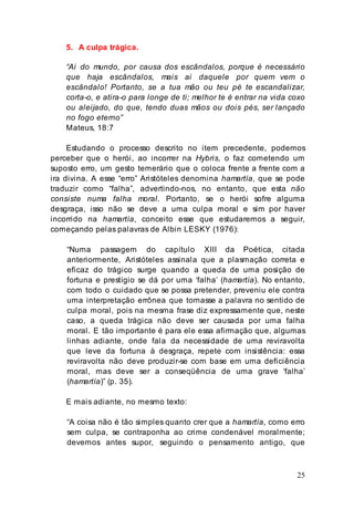 25
5. A culpa trágica.
“Ai do mundo, por causa dos escândalos, porque é necessário
que haja escândalos, mais ai daquele por quem vem o
escândalo! Portanto, se a tua mão ou teu pé te escandalizar,
corta-o, e atira-o para longe de ti; melhor te é entrar na vida coxo
ou aleijado, do que, tendo duas mãos ou dois pés, ser lançado
no fogo eterno”
Mateus, 18:7
Estudando o processo descrito no item precedente, podemos
perceber que o herói, ao incorrer na Hybris, o faz cometendo um
suposto erro, um gesto temerário que o coloca frente a frente com a
ira divina. A esse “erro” Aristóteles denomina hamartía, que se pode
traduzir como “falha”, advertindo-nos, no entanto, que esta não
consiste numa falha moral. Portanto, se o herói sofre alguma
desgraça, isso não se deve a uma culpa moral e sim por haver
incorrido na hamartía, conceito esse que estudaremos a seguir,
começando pelas palavras de Albin LESKY (1976):
“Numa passagem do capítulo XIII da Poética, citada
anteriormente, Aristóteles assinala que a plasmação correta e
eficaz do trágico surge quando a queda de uma posição de
fortuna e prestígio se dá por uma ‘falha’ (hamartía). No entanto,
com todo o cuidado que se possa pretender, preveniu ele contra
uma interpretação errônea que tomasse a palavra no sentido de
culpa moral, pois na mesma frase diz expressamente que, neste
caso, a queda trágica não deve ser causada por uma falha
moral. E tão importante é para ele essa afirmação que, algumas
linhas adiante, onde fala da necessidade de uma reviravolta
que leve da fortuna à desgraça, repete com insistência: essa
reviravolta não deve produzir-se com base em uma deficiência
moral, mas deve ser a conseqüência de uma grave ‘falha’
(hamartía)” (p. 35).
E mais adiante, no mesmo texto:
“A coisa não é tão simples quanto crer que a hamartía, como erro
sem culpa, se contraponha ao crime condenável moralmente;
devemos antes supor, seguindo o pensamento antigo, que
 