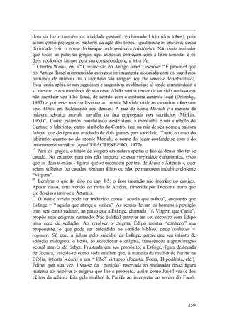 259
deus da luz e também da atividade pastoril, é chamado Lício (dos lobos), pois
assim como protegia os pastores da ação dos lobos, igualmente os enviava; dessa
divindade veio o nome do bosque onde ensinava Aristóteles. Não custa assinalar
que todas as palavras gregas aqui expostas começam com a letra lambda, e os
dois vocábulos latinos pela sua correspondente, a letra ele.
64
Charles Weiss, em a “ Circuncisão no Antigo Israel”, escreve: “ É provável que
no Antigo Israel a circuncisão estivesse intimamente associada com os sacrifícios
humanos de animais ou o sacrifício ‘do sangue’ (ou lhe servisse de substituto).
Esta teoria apóia-se nas seguintes e sugestivas evidências: a) tendo circuncidado a
si mesmo e aos membros de sua casa, Abrão sentiu temor de ter sido omisso em
não sacrificar seu filho Isaac, de acordo com o costume cananita local (Orlinsky,
1957) e por esse motivo levou-o ao monte Moriah, onde os cananitas ofereciam
seus filhos em holocausto aos deuses. A raiz do nome Moriah é a mesma da
palavra hebraica morah, navalha ou faca empregada nos sacrifícios (Mirkin,
1963)”. Como estamos constatando neste item, a montanha é um símbolo do
Centro; o labirinto, outro símbolo do Centro, tem na raiz de seu nome a palavra
labrys, que designa um machado de dois gumes para sacrifício. Tanto no caso do
labirinto, quanto no do monte Moriah, o nome do lugar confunde-se com o do
instrumento sacrifical (apud TRACTENBERG, 1977).
65
Para os gregos, o título de Virgem assinalava apenas o fato da deusa não ter se
casado. No entanto, para nós não importa se essa virgindade é anatômica, visto
que as deusas-mães - figuras que se escondem por trás de Atena e Ártemis -, quer
sejam solteiras ou casadas, tenham filhos ou não, permanecem indubitavelmente
“ virgens”.
66
Lembrar o que foi dito no cap. I-5: o fator intenção não interfere no castigo.
Apesar disso, uma versão do mito de Actéon, fornecida por Diodoro, narra que
ele desejava unir-se a Ártemis.
67
O nome sereia pode ser traduzido como “ aquela que asfixia”, enquanto que
Esfinge = “ aquela que abraça e sufoca”. As sereias levam os homens à perdição
com seu canto sedutor, ao passo que a Esfinge, chamada “ A Virgem que Canta”,
propõe seus enigmas cantando. Não é difícil entrever em seu encontro com Édipo
uma cena de sedução. Ao resolver o enigma, Édipo mostra “ conhecer” sua
proponente, o que pode ser entendido no sentido bíblico, onde conhecer =
copular. Só que, a julgar pelo suicídio da Esfinge, parece que seu intento de
sedução malogrou; o herói, ao solucionar o enigma, transcendeu a aproximação
sexual através do Saber. Frustrada em seu propósito, a Esfinge, figura deslocada
de Jocasta, suicida-se como toda mulher que, à maneira da mulher de Putifar na
Bíblia, intenta seduzir a um “ filho” virtuoso (Jocasta, Fedra, Hipodâmia, etc.).
Édipo, por sua vez, livra-se da “ punição” reservada ao profanador dessa figura
materna ao resolver o enigma que lhe é proposto, assim como José livra-se dos
efeitos da calúnia feita pela mulher de Putifar ao interpretar ao sonho do Faraó.
 