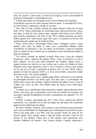 260
tanto um quanto o outro herói, ao resolver um enigma, livram a comunidade de
problemas relacionados à esterilidade da terra.
68
A figura equivalente na iconografia cristã é Nossa Senhora da Conceição
(Concepção), que pisa um lunar crescente sobre as águas. A concepção do Cristo,
no nível cósmico, representa a criação do universo.
69
Jacó, filho de Isaac, também conhece sua esposa Raquel à beira de um poço
(Gên. 29:9). Numa confirmação da simbologia dessa classe de encontros, temos
que Isaac, ao final da vida, torna-se cego, enquanto Jacó torna-se coxo. Moisés,
cuja história comparamos à de Jacó no cap. VII-3, também conheceu sua esposa
Séfora quando esta vinha buscar água num poço; a coxeadura de Moisés está
simbolizada pelo cajado que ele recebe de Deus.
70
Órion, assim como o personagem bíblico Jacó, é obrigado a servir o sogro
durante anos antes de poder se casar com a pretendida Mérope. Outra
coincidência de elementos é que ele obteve de Poseidon o poder de caminhar
sobre as águas do mar, símbolo que já conhecemos como intimamente ligado ao
tema da coxeadura.
71
Um notável exemplo de aparente inversão dessa cena é uma das variantes
disponíveis sobre a cegueira do gigante Órion. Como já dissemos no item I
deste capítulo, ele teve seus olhos arrancados por Enopião. Depois disso, o
gigante colocou um menino em seus ombros que o guiou em direção ao leste,
chegando nesse lugar hipotético, onde o sol se levantava, curou-se pela virtude
de um raio de sol (vide o significado da palavra aktis, no cap. VII-2). Sobre a
aparente inversão do processo (Órion. ao invés de ser ferido, cura-se) ler citação
de Freud no cap. VI-I, último parágrafo.
72
Jacó, do mesmo modo que o gigante grego Órion, submeteu-se a um período
de prolongada servidão a seu futuro sogro. Nos dois casos, os personagens são
feridos após a posse das mulheres. Dentro da família real tebana, temos o caso de
Cadmo, que serviu ao deus Ares (Marte) antes de casar-se com a filha deste,
Harmonia.
73
A mulher que é perdida pelo herói representa o próprio aspecto feminino deste
ultimo. Essa cena, que ora apontamos como mais um símbolo da iniciação, está
associada à questão da androginia tal como a comentamos nos capítulos V-4, VI-
1 e VIII-2.
74
Simbad, o marujo, personagem das Mil e Umas Noites, passou por idêntica
experiência. Se o episódio foi ou não um plágio da, não parece tão importante
diante da rica simbologia que abriga.
75
Há certos detalhes, presentes nessa narrativa, que utilizaremos para acrescentar
mais uma possibilidade de interpretação para a simbologia do ferimento nos pés.
Note-se que Isaac pede a seu filho Esaú um guisado obtido da carne de um
animal caçado; Jacó, quando ocupa o ligar do irmão, serve-lhe a carne de um
animal de seu rebanho. Parece que os dois gêmeos aqui representam dois
modelos diferentes de homem: Esaú, homem peludo e caçador, representa o
 