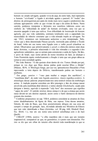261
homem no estado selvagem, quando vivia da caça; de outro lado, Jacó representa
o homem “ civilizado” e ligado à atividade agrária e pastoril. O “ roubo” dos
direitos da primogenitura por parte do irmão mais novo sugere o predomínio das
culturas agro-pastoris sobre as que viviam de caça e da coleta de frutos. Neste
sentido, podemos interpretar o ferimento nos membros inferiores como um
símbolo da “ dificuldade de andar” do homem civilizado, uma vez que se
encontra apegado à terra que cultiva. Essa dificuldade de locomoção do homem
agrícola, por sua vida sedentária, contrasta totalmente com a capacidade (ou
necessidade) de trânsito constante que a vida nômade impõe ao selvagem. No
cap. VII-3, notaremos um interessante acréscimo a esta interpretação. Nele,
vimos que a festa denominada Páscoa (pesah), instituída para celebrar o Êxodo
de Israel, tinha em seu nome uma ligação com o verbo pasah (claudicar ou
saltar). Observamos que primitivamente o pesah e a festa dos ázimos eram duas
festas distintas, a primeira relacionada à vida dos nômades e a segunda à dos
agricultores sedentários, que se uniram para comemorar a saída do Egito. De fato,
o povo de Israel, cujo nome advém do nome iniciático de Jacó, ao alcançar a
Terra Prometida repete simbolicamente a fixação à terra que um grupo efetua ao
tornar-se uma sociedade agrária.
76
Diz João Batista: “ E não queirais dizer dentro de vós: Temos Abraão por pai;
porque eu vos digo que Deus destas pedras pode suscitar filhos a Abraão”
(Mateus, III-9). A Mitologia Grega, por sua vez, apresenta-nos Deucalião e Pirra
repovoando a terra depois do Dilúvio, transformando pedras em homens e
mulheres.
77
Em grego, amníon = “ vaso para receber o sangue dos sacrifícios”, e
“ membrana fetal”, de onde vem líquido amniótico. Amnós significa cordeiro. A
etimologia dessas palavras proporcionam-nos uma notável síntese da simbologia
acima. A tradição popular considera um feliz presságio o fato da criança nascer
envolvida pela membrana fetal (âmnio); o termo alemão Gluckshaube, usado para
designar o âmnio, equivale à expressão “ sely how” dos escoceses que significa
“ capuz da sorte”. O sentido místico dessa crença é o de que a criança que assim
nasce deverá ter um destino especial, assim como o herói destaca-se do destino
comum dos mortais.
78
Conforme propusemos no cap. VIII-4, podemos considerar as amantes de Zeus
como desdobramentos da figura de Hera, sua esposa. Uma dessas amantes,
Sêmele, foi mãe de Baco, que Zeus posteriormente abrigou em sua coxa até
cumprir o tempo de gestação. Iaco, divindade adorada nos Mistérios de Elêusis
que tem sido identificada a Baco (Aristides, vol. III pág. 648, Dindorf; Diod.
Sic. III-64, 1.), traz em seu nome uma notável semelhança com o de Jacó
(Iacob).
79
CIRLOT (1984), escreve: “ o olho manifesto não é mais que um instante
inapreensível, comparável ao que, no geométrico, é o ponto sem dimensões. Por
isto se diz que um olhar do terceiro olho destrói toda manifestação (o que se
 