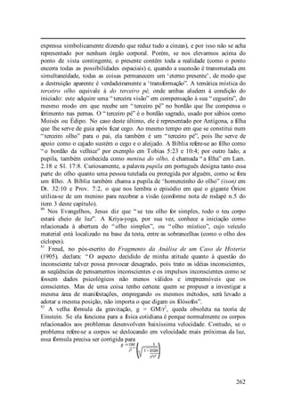262
expressa simbolicamente dizendo que reduz tudo a cinzas), e por isso não se acha
representado por nenhum órgão corporal. Porém, se nos elevarmos acima do
ponto de vista contingente, o presente contém toda a realidade (como o ponto
encerra todas as possibilidades espaciais) e, quando a sucessão é transmutada em
simultaneidade, todas as coisas permanecem um ‘eterno presente’, de modo que
a destruição aparente é verdadeiramente a ‘transformação”. A temática mística do
terceiro olho equivale à do terceiro pé, onde ambas aludem à condição do
iniciado: este adquire uma “ terceira visão” em compensação à sua “ cegueira”, do
mesmo modo em que recebe um “ terceiro pé” no bordão que lhe compensa o
ferimento nas pernas. O “ terceiro pé” é o bordão sagrado, usado por sábios como
Moisés ou Édipo. No caso deste último, ele é representado por Antígona, a filha
que lhe serve de guia após ficar cego. Ao mesmo tempo em que se constitui num
“ terceiro olho” para o pai, ela também é um “ terceiro pé”, pois lhe serve de
apoio como o cajado sustém o cego e o aleijado. A Bíblia refere-se ao filho como
“ o bordão da velhice” por exemplo em Tobias 5:23 e 10:4; por outro lado, a
pupila, também conhecida como menina do olho, é chamada “ a filha” em Lam.
2.18 e Sl. 17:8. Curiosamente, a palavra pupila em português designa tanto essa
parte do olho quanto uma pessoa tutelada ou protegida por alguém, como se fora
um filho. A Bíblia também chama a pupila de ‘homenzinho do olho” (ison) em
Dt. 32:10 e Prov. 7:2, o que nos lembra o episódio em que o gigante Órion
utiliza-se de um menino para recobrar a visão (conforme nota de rodapé n.5 do
item 3 deste capítulo).
80
Nos Evangelhos, Jesus diz que “ se teu olho for simples, todo o teu corpo
estará cheio de luz”. A Kriya-yoga, por sua vez, conhece a iniciação como
relacionada à abertura do “ olho simples”, ou “ olho místico”, cujo veículo
material está localizado na base da testa, entre as sobrancelhas (como o olho dos
cíclopes).
81
Freud, no pós-escrito do Fragmento da Análise de um Caso de Histeria
(1905), declara: “ O aspecto decidido de minha atitude quanto à questão do
inconsciente talvez possa provocar desagrado, pois trato as idéias inconscientes,
as seqüências de pensamentos inconscientes e os impulsos inconscientes como se
fossem dados psicológicos não menos válidos e irrepreensíveis que os
conscientes. Mas de uma coisa tenho certeza: quem se propuser a investigar a
mesma área de manifestações, empregando os mesmos métodos, será levado a
adotar a mesma posição, não importa o que digam os filósofos”.
82
A velha fórmula da gravitação, g = GM/r
2
, queda obsoleta na teoria de
Einstein. Se ela funciona para a física cotidiana é porque normalmente os corpos
relacionados aos problemas desenvolvem baixíssima velocidade. Contudo, se o
problema refere-se a corpos se deslocando em velocidade mais próximas da luz,
essa fórmula precisa ser corrigida para
 