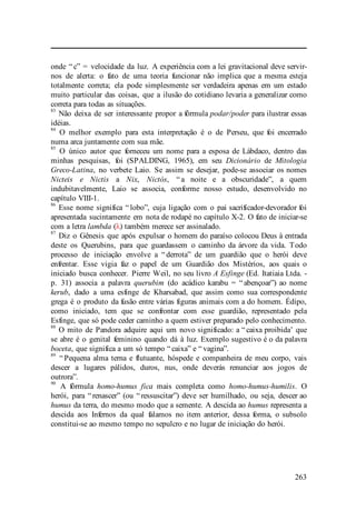 263
onde “ c” = velocidade da luz. A experiência com a lei gravitacional deve servir-
nos de alerta: o fato de uma teoria funcionar não implica que a mesma esteja
totalmente correta; ela pode simplesmente ser verdadeira apenas em um estado
muito particular das coisas, que a ilusão do cotidiano levaria a generalizar como
correta para todas as situações.
83
Não deixa de ser interessante propor a fórmula podar/poder para ilustrar essas
idéias.
84
O melhor exemplo para esta interpretação é o de Perseu, que foi encerrado
numa arca juntamente com sua mãe.
85
O único autor que forneceu um nome para a esposa de Lábdaco, dentro das
minhas pesquisas, foi (SPALDING, 1965), em seu Dicionário de Mitologia
Greco-Latina, no verbete Laio. Se assim se desejar, pode-se associar os nomes
Nicteis e Nictis a Nix, Nictós, “ a noite e a obscuridade”, a quem
indubitavelmente, Laio se associa, conforme nosso estudo, desenvolvido no
capítulo VIII-1.
86
Esse nome significa “ lobo”, cuja ligação com o pai sacrificador-devorador foi
apresentada sucintamente em nota de rodapé no capítulo X-2. O fato de iniciar-se
com a letra lambda (λ) também merece ser assinalado.
87
Diz o Gênesis que após expulsar o homem do paraíso colocou Deus à entrada
deste os Querubins, para que guardassem o caminho da árvore da vida. Todo
processo de iniciação envolve a “ derrota” de um guardião que o herói deve
enfrentar. Esse vigia faz o papel de um Guardião dos Mistérios, aos quais o
iniciado busca conhecer. Pierre Weil, no seu livro A Esfinge (Ed. Itatiaia Ltda. -
p. 31) associa a palavra querubim (do acádico karabu = “ abençoar”) ao nome
kerub, dado a uma esfinge de Kharsabad, que assim como sua correspondente
grega é o produto da fusão entre várias figuras animais com a do homem. Édipo,
como iniciado, tem que se confrontar com esse guardião, representado pela
Esfinge, que só pode ceder caminho a quem estiver preparado pelo conhecimento.
88
O mito de Pandora adquire aqui um novo significado: a “ caixa proibida’ que
se abre é o genital feminino quando dá à luz. Exemplo sugestivo é o da palavra
boceta, que significa a um só tempo “ caixa” e “ vagina”.
89
“ Pequena alma terna e flutuante, hóspede e companheira de meu corpo, vais
descer a lugares pálidos, duros, nus, onde deverás renunciar aos jogos de
outrora”.
90
A fórmula homo-humus fica mais completa como homo-humus-humilis. O
herói, para “ renascer” (ou “ ressuscitar”) deve ser humilhado, ou seja, descer ao
humus da terra, do mesmo modo que a semente. A descida ao humus representa a
descida aos Infernos da qual falamos no item anterior, dessa forma, o subsolo
constitui-se ao mesmo tempo no sepulcro e no lugar de iniciação do herói.
 