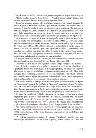 264
91
Para ilustrar essa idéia, temos a relação entre as palavras gregas léchos (λεχος)
= “ leito, tumba, ninho” e lechó (λεχω) = “ mulher recém-parida”. Platão, por
sua vez, apresenta a fórmula Soma-Sema (corpo-sepultura).
92
Esses personagens citados são conhecidos exemplos de jovens amantes de
deusas ligadas à fertilidade da terra, que acabam castrados ou mortos após o
conúbio. A transformação de Átis em pinheiro, ou o nascimento da anêmona a
partir do sangue de Adônis aludem a essa temática da fecundidade do solo. Por
outro lado, essa classe de mitos que falam de jovens mortos pelo contato com
deusas-mães são o equivalente agrário da simbologia apresentada no capítulo XI-
2. A simbologia de ressurreição que os acompanha alude igualmente à iniciação
proporcionada pela contemplação da nudez da Deusa-Mãe. A Mitologia Grega
tem ainda o exemplo de Iasião, amante de Deméter, deusa agrária cujo nome vem
de Tellus Mater (Deusa Mãe). Depois de unir-se a ela sobre um campo arado, foi
morto com um raio enviado por Zeus (punição à Hybris), encontrando sua
sepultura nos sulcos escavados no solo. O nome Iasião, assim como Jasão,
José, Josué ou Jesus, é próprio do amante da deusa-terra, como personificação da
semente que a ela fecunda ao penetrar em suas entranhas.
93
A relação simbólica entre o “ terceiro pé” e o “ terceiro olho” ou olho cósmico
foi mencionada na nota de rodapé No. 46, do cap. XI-4, pág. 113.
94
Conforme o latim Sacer, que significa a um só tempo “ sagrado” e “ maldito”.
O que definirá o caráter que a palavra assumirá é a forma de abordá-la: o
significado de maldito estará ligado à abordagem profana, concreta; o de sagrado
relaciona-se ao aspecto simbólico, por isso mesmo ligado à iniciação. Num belo
exemplo dessa simbologia, temos que o osso da parte inferior da coluna vertebral
que coincide com a região dos genitais é denominado sacro, apontando para o
caráter ambivalente que o sexo assume na consciência humana.
95
Em última análise, a Esfinge é um ser andrógino; podemos dividir sua figura
em “ masculina” na cena do combate, e “ feminina” na cena da cópula. Por outro
lado, seria útil precisar qual a ameaça da Esfinge, dentro deste veio interpretativo.
Sem dúvida, sua ameaça é a de devorar o indivíduo que com ela se confronta;
porém, em vez de fazê-lo com a boca, é com a vagina que ela tenta envolvê-lo.
96
O texto da tragédia de Sófocles denuncia os ingentes esforços que a rainha
empreende para evitar o desvelamento da verdade; ironicamente, ela acaba
colaborando para tal. Os motivos que levariam Jocasta a querer evitar essa
“ descoberta” (soubesse ou não por si mesma da verdade com antecedência)
exigiriam uma discussão que não caberia dentro dos propósitos deste trabalho.
97
Não menos interessante é kólpos (κολπος) = “ seio, regaço; seio do mar, seio
da terra, os infernos; sinuosidade de um litoral, golfo; cavidade” (PEREIRA,
1976). Notavelmente, todas essas traduções encaixam-se na simbologia que
temos estudado.
98
A Esfinge aproxima-se dessas divindades “ aquáticas” também em sua
constituição multiforme. Assim como Aquelôo, Nereu, Proteu ou Tétis, ela
 