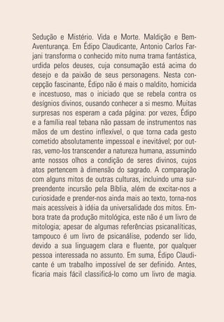 Sedução e Mistério. Vida e Morte. Maldição e Bem-
Aventurança. Em Édipo Claudicante, Antonio Carlos Far-
jani transforma o conhecido mito numa trama fantástica,
urdida pelos deuses, cuja consumação está acima do
desejo e da paixão de seus personagens. Nesta con-
cepção fascinante, Édipo não é mais o maldito, homicida
e incestuoso, mas o iniciado que se rebela contra os
desígnios divinos, ousando conhecer a si mesmo. Muitas
surpresas nos esperam a cada página: por vezes, Édipo
e a família real tebana não passam de instrumentos nas
mãos de um destino inflexível, o que torna cada gesto
cometido absolutamente impessoal e inevitável; por out-
ras, vemo-los transcender a natureza humana, assumindo
ante nossos olhos a condição de seres divinos, cujos
atos pertencem à dimensão do sagrado. A comparação
com alguns mitos de outras culturas, incluindo uma sur-
preendente incursão pela Bíblia, além de excitar-nos a
curiosidade e prender-nos ainda mais ao texto, torna-nos
mais acessíveis à idéia da universalidade dos mitos. Em-
bora trate da produção mitológica, este não é um livro de
mitologia; apesar de algumas referências psicanalíticas,
tampouco é um livro de psicanálise, podendo ser lido,
devido a sua linguagem clara e fluente, por qualquer
pessoa interessada no assunto. Em suma, Édipo Claudi-
cante é um trabalho impossível de ser definido. Antes,
ficaria mais fácil classificá-lo como um livro de magia.
 
