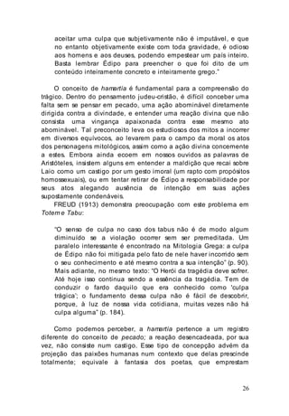 26
aceitar uma culpa que subjetivamente não é imputável, e que
no entanto objetivamente existe com toda gravidade, é odioso
aos homens e aos deuses, podendo empestear um país inteiro.
Basta lembrar Édipo para preencher o que foi dito de um
conteúdo inteiramente concreto e inteiramente grego.”
O conceito de hamartía é fundamental para a compreensão do
trágico. Dentro do pensamento judeu-cristão, é difícil conceber uma
falta sem se pensar em pecado, uma ação abominável diretamente
dirigida contra a divindade, e entender uma reação divina que não
consista uma vingança apaixonada contra esse mesmo ato
abominável. Tal preconceito leva os estudiosos dos mitos a incorrer
em diversos equívocos, ao levarem para o campo da moral os atos
dos personagens mitológicos, assim como a ação divina concernente
a estes. Embora ainda ecoem em nossos ouvidos as palavras de
Aristóteles, insistem alguns em entender a maldição que recai sobre
Laio como um castigo por um gesto imoral (um rapto com propósitos
homossexuais), ou em tentar retirar de Édipo a responsabilidade por
seus atos alegando ausência de intenção em suas ações
supostamente condenáveis.
FREUD (1913) demonstra preocupação com este problema em
Totem e Tabu:
“O senso de culpa no caso dos tabus não é de modo algum
diminuído se a violação ocorrer sem ser premeditada. Um
paralelo interessante é encontrado na Mitologia Grega: a culpa
de Édipo não foi mitigada pelo fato de nele haver incorrido sem
o seu conhecimento e até mesmo contra a sua intenção” (p. 90).
Mais adiante, no mesmo texto: “O Herói da tragédia deve sofrer.
Até hoje isso continua sendo a essência da tragédia. Tem de
conduzir o fardo daquilo que era conhecido como 'culpa
trágica’; o fundamento dessa culpa não é fácil de descobrir,
porque, à luz de nossa vida cotidiana, muitas vezes não há
culpa alguma” (p. 184).
Como podemos perceber, a hamartía pertence a um registro
diferente do conceito de pecado; a reação desencadeada, por sua
vez, não consiste num castigo. Esse tipo de concepção advém da
projeção das paixões humanas num contexto que delas prescinde
totalmente; equivale à fantasia dos poetas, que emprestam
 