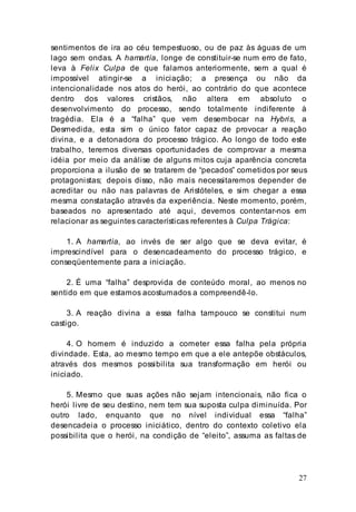 27
sentimentos de ira ao céu tempestuoso, ou de paz às águas de um
lago sem ondas. A hamartía, longe de constituir-se num erro de fato,
leva à Felix Culpa de que falamos anteriormente, sem a qual é
impossível atingir-se a iniciação; a presença ou não da
intencionalidade nos atos do herói, ao contrário do que acontece
dentro dos valores cristãos, não altera em absoluto o
desenvolvimento do processo, sendo totalmente indiferente à
tragédia. Ela é a “falha” que vem desembocar na Hybris, a
Desmedida, esta sim o único fator capaz de provocar a reação
divina, e a detonadora do processo trágico. Ao longo de todo este
trabalho, teremos diversas oportunidades de comprovar a mesma
idéia por meio da análise de alguns mitos cuja aparência concreta
proporciona a ilusão de se tratarem de “pecados” cometidos por seus
protagonistas; depois disso, não mais necessitaremos depender de
acreditar ou não nas palavras de Aristóteles, e sim chegar a essa
mesma constatação através da experiência. Neste momento, porém,
baseados no apresentado até aqui, devemos contentar-nos em
relacionar as seguintes características referentes à Culpa Trágica:
1. A hamartía, ao invés de ser algo que se deva evitar, é
imprescindível para o desencadeamento do processo trágico, e
conseqüentemente para a iniciação.
2. É uma “falha” desprovida de conteúdo moral, ao menos no
sentido em que estamos acostumados a compreendê-lo.
3. A reação divina a essa falha tampouco se constitui num
castigo.
4. O homem é induzido a cometer essa falha pela própria
divindade. Esta, ao mesmo tempo em que a ele antepõe obstáculos,
através dos mesmos possibilita sua transformação em herói ou
iniciado.
5. Mesmo que suas ações não sejam intencionais, não fica o
herói livre de seu destino, nem tem sua suposta culpa diminuída. Por
outro lado, enquanto que no nível individual essa “falha”
desencadeia o processo iniciático, dentro do contexto coletivo ela
possibilita que o herói, na condição de “eleito”, assuma as faltas de
 