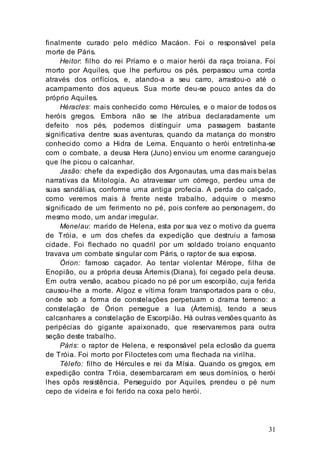 31
finalmente curado pelo médico Macáon. Foi o responsável pela
morte de Páris.
Heitor: filho do rei Príamo e o maior herói da raça troiana. Foi
morto por Aquiles, que lhe perfurou os pés, perpassou uma corda
através dos orifícios, e, atando-a a seu carro, arrastou-o até o
acampamento dos aqueus. Sua morte deu-se pouco antes da do
próprio Aquiles.
Héracles: mais conhecido como Hércules, e o maior de todos os
heróis gregos. Embora não se lhe atribua declaradamente um
defeito nos pés, podemos distinguir uma passagem bastante
significativa dentre suas aventuras, quando da matança do monstro
conhecido como a Hidra de Lerna. Enquanto o herói entretinha-se
com o combate, a deusa Hera (Juno) enviou um enorme caranguejo
que lhe picou o calcanhar.
Jasão: chefe da expedição dos Argonautas, uma das mais belas
narrativas da Mitologia. Ao atravessar um córrego, perdeu uma de
suas sandálias, conforme uma antiga profecia. A perda do calçado,
como veremos mais à frente neste trabalho, adquire o mesmo
significado de um ferimento no pé, pois confere ao personagem, do
mesmo modo, um andar irregular.
Menelau: marido de Helena, esta por sua vez o motivo da guerra
de Tróia, e um dos chefes da expedição que destruiu a famosa
cidade. Foi flechado no quadril por um soldado troiano enquanto
travava um combate singular com Páris, o raptor de sua esposa.
Órion: famoso caçador. Ao tentar violentar Mérope, filha de
Enopião, ou a própria deusa Ártemis (Diana), foi cegado pela deusa.
Em outra versão, acabou picado no pé por um escorpião, cuja ferida
causou-lhe a morte. Algoz e vítima foram transportados para o céu,
onde sob a forma de constelações perpetuam o drama terreno: a
constelação de Órion persegue a lua (Ártemis), tendo a seus
calcanhares a constelação de Escorpião. Há outras versões quanto às
peripécias do gigante apaixonado, que reservaremos para outra
seção deste trabalho.
Páris: o raptor de Helena, e responsável pela eclosão da guerra
de Tróia. Foi morto por Filoctetes com uma flechada na virilha.
Télefo: filho de Hércules e rei da Mísia. Quando os gregos, em
expedição contra Tróia, desembarcaram em seus domínios, o herói
lhes opôs resistência. Perseguido por Aquiles, prendeu o pé num
cepo de videira e foi ferido na coxa pelo herói.
 