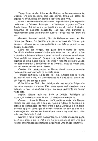 32
Turno: herói rútulo, inimigo de Enéias no famoso poema de
Virgílio. Em um confronto com este último, levou um golpe de
espada na coxa, sendo em seguida degolado pelo rival.
Ulisses: também chamado Odisseu, inspirador do grande poema
de Homero, a Odisséia. Participou com destaque da guerra de Tróia.
Ainda jovem, foi ferido por um javali à altura do joelho. A cicatriz
adquirida no acidente possibilitou que sua ama Euricléia o
reconhecesse, após vinte anos de ausência, enquanto lhe lavava os
pés.
Perifetes: famoso bandido, filho de Hefesto, o deus coxo. Foi
morto por Teseu. Era temido por usar uma clava de bronze, que
também utilizava como muleta devido a um defeito congênito que
possuía nas pernas.
Locro: rei dos léleges, aos quais deu o nome de locros.
Decidindo estabelecer-se em outro país, consultou um oráculo sobre
a questão, e foi aconselhado a parar no local onde fosse mordido por
“uma cadela de madeira”. Passando a oeste do Parnaso, pisou no
espinho de uma roseira brava (em grego = “espinho de cão”). Vendo
no acontecimento o cumprimento da profecia, fixou-se nesse país,
daí por diante denominado Lócrida.
Orestes: filho de Agamémnon. Morreu picado por uma serpente
no calcanhar, com a idade de noventa anos.
Tersites: participou da guerra de Tróia. Embora não se tenha
constituído num herói, ficou imortalizado na Ilíada por ter sido morto
por Aquiles. Era zanaga e coxo.
Épito: filho de Elato. Ao participar de uma caçada, foi picado
por uma serpente e morreu. Este personagem será estudado mais
adiante, o que lhe conferirá direito mais que suficiente de figurar
nesta lista.
Mopso: célebre adivinho, filho de Ampix. Participou da
expedição dos Argonautas. Morreu picado por uma serpente.
Canopus: piloto de Menelau, herói já citado nesta lista. Morreu
picado por uma serpente e deu seu nome à cidade de Canope, e à
estrela da constelação de Argo. Para alguns, Canopus é a imagem
do deus egípcio Osíris, que conforme veremos também se associa à
simbologia ora em estudo; identificado com a água do Nilo, teria
sido uma divindade fluvial.
Quíron: o mais virtuoso dos centauros, e mestre de grande parte
dos heróis gregos. Era imortal e um dia feriu-se num pé com uma das
flechas envenenadas de Hércules, adquirindo uma chaga incurável.
 
