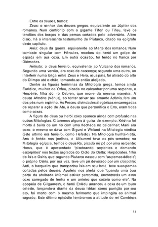33
Entre os deuses, temos:
Zeus: o senhor dos deuses gregos, equivalente ao Júpiter dos
romanos. Num confronto com o gigante Tifon ou Tifeu, teve os
tendões dos braços e das pernas cortados pelo adversário. Além
disso, há o interessante testemunho de Plutarco, citado na epígrafe
deste capítulo.
Ares: deus da guerra, equivalente ao Marte dos romanos. Num
combate singular com Hércules, recebeu do herói um golpe de
espada em sua coxa. Em outra ocasião, foi ferido no flanco por
Diómedes.
Hefesto: o deus ferreiro, equivalente ao Vulcano dos romanos.
Segundo uma versão, era coxo de nascença; segundo uma outra, ao
interferir numa briga entre Zeus e Hera, seus pais, foi atirado do alto
do Olimpo até o chão, tomando-se então aleijado.
Dentre as figuras femininas da Mitologia grega, temos ainda
Eurídice, mulher de Orfeu, picada no calcanhar por uma serpente, e
Hespérie, filha do rio Cebren, que morre da mesma maneira. A
deusa Afrodite (Vênus), ao tentar salvar seu amante Adônis, fere um
dos pés num espinho. As Preces, divindades alegóricas encarregadas
de reparar a ação de Ate, a deusa que personifica o Erro, eram tidas
como coxas.
A figura do deus ou herói coxo aparece ainda com profusão nas
outras Mitologias. Citaremos alguns à guisa de exemplo. Krishna foi
morto à beira de um rio com uma flechada no calcanhar; Mani era
coxo; o mesmo se dava com Sigurd e Weland na Mitologia nórdica
(este último era ferreiro, como Hefesto). Na Mitologia hurrita-hitita,
Anu é ferido nos joelhos, e Ulikummi teve os pés serrados; na
Mitologia egípcia, temos o deus Ra, picado no pé por uma serpente;
Horus, que é apresentado “pisoteando serpentes e domando
escorpiões” nos textos sagrados do Ciclo do Delta; Harpócrates, filho
de Ísis e Osíris, que segundo Plutarco nasceu com “as pernas débeis”;
o próprio Osíris, por sua vez, teve um pé devorado por um crocodilo;
Anti, o barqueiro que transportou Ísis em seu bote, teve suas pernas
cortadas pelos deuses. Apuleio nos alerta que “quando uma boa
parte da abóbada infernal estiver percorrida, encontrarás um asno
coxo carregado de lenha e um arrieiro que coxeia como ele”. Na
epopéia de Gilgamesh, o herói Enkidu arrancou a coxa de um touro
celeste, lançando-a diante da deusa lshtar; como punição por seu
ato, foi morto com o mesmo ferimento que impingira ao animal
sagrado. Este último episódio lembra-nos a atitude do rei Cambises
 
