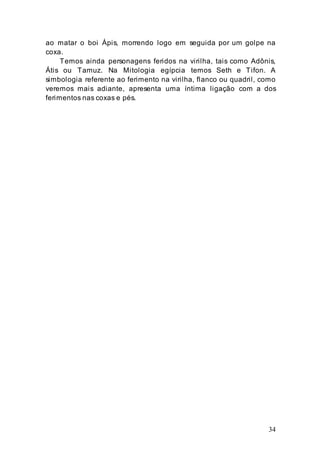 34
ao matar o boi Ápis, morrendo logo em seguida por um golpe na
coxa.
Temos ainda personagens feridos na virilha, tais como Adônis,
Átis ou Tamuz. Na Mitologia egípcia temos Seth e Tifon. A
simbologia referente ao ferimento na virilha, flanco ou quadril, como
veremos mais adiante, apresenta uma íntima ligação com a dos
ferimentos nas coxas e pés.
 