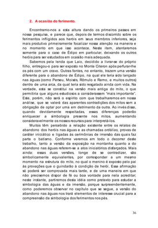 36
2. A ocasião do ferimento.
Encontramo-nos a esta altura dando os primeiros passos em
nossa pesquisa, e parece que, depois de termos discorrido sobre os
ferimentos infligidos aos heróis em seus membros inferiores, seja
mais produtivo primeiramente focalizar nossa atenção na maneira e
no momento em que isso acontece. Neste item, atentaremos
somente para o caso de Édipo em particular, deixando os outros
heróis para ser estudados em ocasião mais adequada.
Sabemos pela lenda que Laio, decidido a livrar-se do próprio
filho, entregou-o para ser exposto no Monte Citeron após perfurar-lhe
os pés com um cravo. Outras fontes, no entanto, trazem uma versão
diferente para o abandono de Édipo, na qual ele teria sido lançado
nas águas (como Perseu, Moisés, Rômulo e Remo, e muitos outros)
dentro de uma arca, da qual teria sido resgatado ainda com vida. Na
verdade, esta se constitui na versão mais antiga do mito, o que
permitiria que alguns estudiosos a considerassem “mais importante”.
Este, porém, não será o espírito com que trabalharemos em nossa
análise, que se valerá das aparentes contradições dos mitos sem a
obrigação de optar por uma em detrimento da outra. Ao invés disso,
quando devidamente respeitadas, essas diferenças poderão
enriquecer a simbologia presente nos mitos, aumentando
consideravelmente os nossos recursos para interpretá-los.
Muitos têm percebido a relação existente entre os relatos de
abandono dos heróis nas águas e as chamadas ordálias, provas de
caráter iniciático e ligadas às cerimônias de imersão das quais faz
parte o batismo. Conforme veremos em todo o decorrer deste
trabalho, tanto a versão da exposição na montanha quanto a do
abandono nas águas referem-se a atos iniciatórios disfarçados. Mais
ainda: essas duas versões, longe de se contradizer, são
simbolicamente equivalentes, por corresponder a um mesmo
momento na estrutura do mito, no qual o menino é exposto pelo pai
às provações que o guindarão à condição de herói. Essa afirmação
só poderá ser comprovada mais tarde, e de uma maneira em que
não precisemos dispor de fé ou boa vontade para nela acreditar;
neste instante, partiremos desta idéia como pretexto para estudar a
simbologia das águas e da imersão, porque surpreendentemente,
como poderemos observar no capítulo que se segue, a versão do
abandono nas águas nos trará elementos de interesse crucial para a
compreensão da simbologia dos ferimentos nos pés.
 