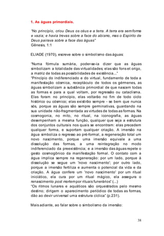 38
1. As águas primordiais.
“No princípio, criou Deus os céus e a terra. A terra era sem forma
e vazia; e havia trevas sobre a face do abismo, mas o Espírito de
Deus pairava sobre a face das águas”
Gênesis, 1:1
ELIADE (1970), escreve sobre o simbolismo das águas:
“Numa fórmula sumária, poder-se-ia dizer que as águas
simbolizam a totalidade das virtualidades; elas são fons et origo,
a matriz de todas as possibilidades de existência...”
“Princípio do indiferenciado e do virtual, fundamento de toda a
manifestação cósmica, receptáculo de todos os gérmenes, as
águas simbolizam a substância primordial de que nascem todas
as formas e para a qual voltam, por regressão ou cataclisma.
Elas foram no princípio, elas voltarão no fim de todo ciclo
histórico ou cósmico; elas existirão sempre - se bem que nunca
sós, porque as águas são sempre germinativas, guardando na
sua unidade não-fragmentada as virtudes de todas as formas. Na
cosmogonia, no mito, no ritual, na iconografia, as águas
desempenham a mesma função, qualquer que seja a estrutura
dos conjuntos culturais nos quais se encontram: elas precedem
qualquer forma, e suportam qualquer criação. A imersão na
água simboliza o regresso ao pré-formal, a regeneração total um
novo nascimento, porque uma imersão equivale a uma
dissolução das formas, a uma reintegração no modo
indiferenciado da preexistência; e a imersão das águas repete o
gesto cosmogônico da manifestação formal. O contato com a
água implica sempre na regeneração: por um lado, porque à
dissolução se segue um 'novo nascimento'; por outro lado,
porque a imersão fertiliza e aumenta o potencial da vida e da
criação. A água confere um 'novo nascimento' por um ritual
iniciático, ela cura por um ritual mágico, ela assegura o
renascimento post mortem por rituais funerários” (...)
“Os ritmos lunares e aquáticos são orquestrados pelo mesmo
destino; dirigem o aparecimento periódico de todas as formas,
dão ao devir universal uma estrutura cíclica” (p.231).
Mais adiante, ao falar sobre o simbolismo da imersão:
 