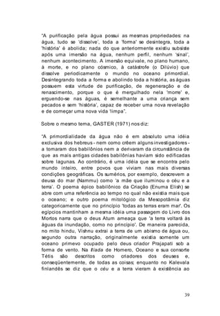 39
“A purificação pela água possui as mesmas propriedades: na
água, tudo se ‘dissolve’, toda a 'forma' se desintegra, toda a
'história' é abolida; nada do que anteriormente existiu subsiste
após uma imersão na água, nenhum perfil, nenhum ‘sinal’,
nenhum acontecimento. A imersão equivale, no plano humano,
à morte, e no plano cósmico, à catástrofe (o Dilúvio) que
dissolve periodicamente o mundo no oceano primordial.
Desintegrando toda a forma e abolindo toda a história, as águas
possuem esta virtude de purificação, de regeneração e de
renascimento, porque o que é mergulhado nela 'morre' e,
erguendo-se nas águas, é semelhante a uma criança sem
pecados e sem ‘história’, capaz de receber uma nova revelação
e de começar uma nova vida ‘limpa”.
Sobre o mesmo tema, GASTER (1971) nos diz:
“A primordialidade da água não é em absoluto uma idéia
exclusiva dos hebreus - nem como crêem alguns investigadores -
a tomaram dos babilônios nem a derivaram da circunstância de
que as mais antigas cidades babilônias haviam sido edificadas
sobre lagunas. Ao contrário, é uma idéia que se encontra pelo
mundo inteiro, entre povos que viviam nas mais diversas
condições geográficas. Os sumérios, por exemplo, descrevem a
deusa do mar (Nammu) como ‘a mãe que iluminou o céu e a
terra’. O poema épico babilônico da Criação (Enuma Elish) se
abre com uma referência ao tempo no qual não existia mais que
o oceano; e outro poema mitológico da Mesopotâmia diz
categoricamente que no princípio 'todas as terras eram mar'. Os
egípcios mantinham a mesma idéia uma passagem do Livro dos
Mortos narra que o deus Atum ameaça que 'a terra voltará às
águas da inundação, como no princípio'. De maneira parecida,
no mito hindu, Vishnu extrai a terra de um abismo de água ou,
segundo outra narração, originalmente existia somente um
oceano primevo ocupado pelo deus criador Prajapati sob a
forma de vento. Na Ilíada de Homero, Oceano e sua consorte
Tétis são descritos como criadores dos deuses e,
conseqüentemente, de todas as coisas; enquanto no Kalevala
finlandês se diz que o céu e a terra vieram à existência ao
 