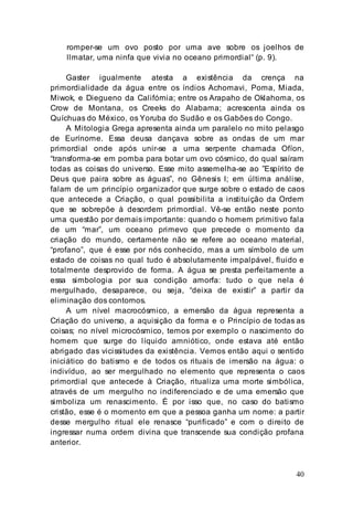 40
romper-se um ovo posto por uma ave sobre os joelhos de
llmatar, uma ninfa que vivia no oceano primordial“ (p. 9).
Gaster igualmente atesta a existência da crença na
primordialidade da água entre os índios Achomavi, Poma, Miada,
Miwok, e Diegueno da Califórnia; entre os Arapaho de Oklahoma, os
Crow de Montana, os Creeks do Alabama; acrescenta ainda os
Quíchuas do México, os Yoruba do Sudão e os Gabões do Congo.
A Mitologia Grega apresenta ainda um paralelo no mito pelasgo
de Eurínome. Essa deusa dançava sobre as ondas de um mar
primordial onde após unir-se a uma serpente chamada Ofíon,
“transforma-se em pomba para botar um ovo cósmico, do qual saíram
todas as coisas do universo. Esse mito assemelha-se ao ”Espírito de
Deus que paira sobre as águas”, no Gênesis I; em última análise,
falam de um princípio organizador que surge sobre o estado de caos
que antecede a Criação, o qual possibilita a instituição da Ordem
que se sobrepõe à desordem primordial. Vê-se então neste ponto
uma questão por demais importante: quando o homem primitivo fala
de um “mar”, um oceano primevo que precede o momento da
criação do mundo, certamente não se refere ao oceano material,
“profano”, que é esse por nós conhecido, mas a um símbolo de um
estado de coisas no qual tudo é absolutamente impalpável, fluido e
totalmente desprovido de forma. A água se presta perfeitamente a
essa simbologia por sua condição amorfa: tudo o que nela é
mergulhado, desaparece, ou seja, “deixa de existir” a partir da
eliminação dos contornos.
A um nível macrocósmico, a emersão da água representa a
Criação do universo, a aquisição da forma e o Princípio de todas as
coisas; no nível microcósmico, temos por exemplo o nascimento do
homem que surge do líquido amniótico, onde estava até então
abrigado das vicissitudes da existência. Vemos então aqui o sentido
iniciático do batismo e de todos os rituais de imersão na água: o
indivíduo, ao ser mergulhado no elemento que representa o caos
primordial que antecede à Criação, ritualiza uma morte simbólica,
através de um mergulho no indiferenciado e de uma emersão que
simboliza um renascimento. É por isso que, no caso do batismo
cristão, esse é o momento em que a pessoa ganha um nome: a partir
desse mergulho ritual ele renasce “purificado” e com o direito de
ingressar numa ordem divina que transcende sua condição profana
anterior.
 