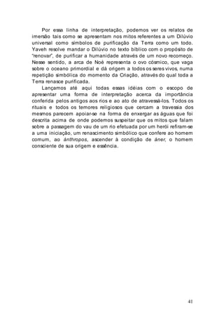 41
Por essa linha de interpretação, podemos ver os relatos de
imersão tais como se apresentam nos mitos referentes a um Dilúvio
universal como símbolos de purificação da Terra como um todo.
Yaveh resolve mandar o Dilúvio no texto bíblico com o propósito de
“renovar”, de purificar a humanidade através de um novo recomeço.
Nesse sentido, a arca de Noé representa o ovo cósmico, que vaga
sobre o oceano primordial e dá origem a todos os seres vivos, numa
repetição simbólica do momento da Criação, através do qual toda a
Terra renasce purificada.
Lançamos até aqui todas essas idéias com o escopo de
apresentar uma forma de interpretação acerca da importância
conferida pelos antigos aos rios e ao ato de atravessá-los. Todos os
rituais e todos os temores religiosos que cercam a travessia dos
mesmos parecem apoiar-se na forma de enxergar as águas que foi
descrita acima de onde podemos suspeitar que os mitos que falam
sobre a passagem do vau de um rio efetuada por um herói refiram-se
a uma iniciação, um renascimento simbólico que confere ao homem
comum, ao ánthropos, ascender à condição de áner, o homem
consciente de sua origem e essência.
 