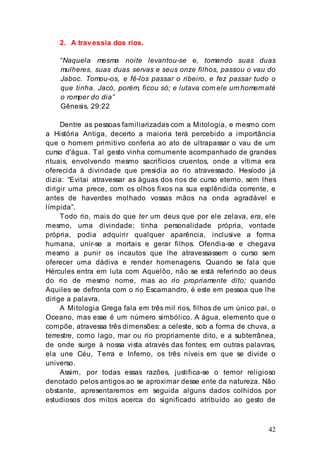 42
2. A travessia dos rios.
“Naquela mesma noite levantou-se e, tomando suas duas
mulheres, suas duas servas e seus onze filhos, passou o vau do
Jaboc. Tomou-os, e fê-los passar o ribeiro, e fez passar tudo o
que tinha. Jacó, porém, ficou só; e lutava com ele um homem até
o romper do dia”
Gênesis, 29:22
Dentre as pessoas familiarizadas com a Mitologia, e mesmo com
a História Antiga, decerto a maioria terá percebido a importância
que o homem primitivo conferia ao ato de ultrapassar o vau de um
curso d'água. Tal gesto vinha comumente acompanhado de grandes
rituais, envolvendo mesmo sacrifícios cruentos, onde a vítima era
oferecida à divindade que presidia ao rio atravessado. Hesíodo já
dizia: “Evitai atravessar as águas dos rios de curso eterno, sem lhes
dirigir uma prece, com os olhos fixos na sua esplêndida corrente, e
antes de haverdes molhado vossas mãos na onda agradável e
límpida”.
Todo rio, mais do que ter um deus que por ele zelava, era, ele
mesmo, uma divindade; tinha personalidade própria, vontade
própria, podia adquirir qualquer aparência, inclusive a forma
humana, unir-se a mortais e gerar filhos. Ofendia-se e chegava
mesmo a punir os incautos que lhe atravessassem o curso sem
oferecer uma dádiva e render homenagens. Quando se fala que
Hércules entra em luta com Aquelôo, não se está referindo ao deus
do rio de mesmo nome, mas ao rio propriamente dito; quando
Aquiles se defronta com o rio Escamandro, é este em pessoa que lhe
dirige a palavra.
A Mitologia Grega fala em três mil rios, filhos de um único pai, o
Oceano, mas esse é um número simbólico. A água, elemento que o
compõe, atravessa três dimensões: a celeste, sob a forma de chuva, a
terrestre, como lago, mar ou rio propriamente dito, e a subterrânea,
de onde surge à nossa vista através das fontes; em outras palavras,
ela une Céu, Terra e Inferno, os três níveis em que se divide o
universo.
Assim, por todas essas razões, justifica-se o temor religioso
denotado pelos antigos ao se aproximar desse ente da natureza. Não
obstante, apresentaremos em seguida alguns dados colhidos por
estudiosos dos mitos acerca do significado atribuído ao gesto de
 