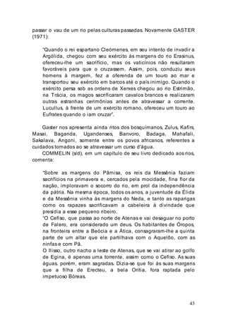 43
passar o vau de um rio pelas culturas passadas. Novamente GASTER
(1971):
“Quando o rei espartano Cleómenes, em seu intento de invadir a
Argólida, chegou com seu exército às margens do rio Erasinus,
ofereceu-lhe um sacrifício, mas os vaticínios não resultaram
favoráveis para que o cruzassem. Assim, pois, conduziu seus
homens à margem, fez a oferenda de um touro ao mar e
transportou seu exército em barcos até o país inimigo. Quando o
exército persa sob as ordens de Xerxes chegou ao rio Estrimão,
na Trácia, os magos sacrificaram cavalos brancos e realizaram
outras estranhas cerimônias antes de atravessar a corrente.
Lucullus, à frente de um exército romano, ofereceu um touro ao
Eufrates quando o iam cruzar”.
Gaster nos apresenta ainda ritos dos bosquímanos, Zulus, Kafirs,
Masai, Baganda, Ugandenses, Banvoro, Badaga, Mahafali,
Sakalava, Angoni, somente entre os povos africanos, referentes a
cuidados tomados ao se atravessar um curso d'água.
COMMELIN (s/d), em um capítulo de seu livro dedicado aos rios,
comenta:
“Sobre as margens do Pâmisa, os reis da Messênia faziam
sacrifícios na primavera e, cercados pela mocidade, fina flor da
nação, imploravam o socorro do rio, em prol da independência
da pátria. Na mesma época, todos os anos, a juventude da Élida
e da Messênia vinha às margens do Neda, e tanto as raparigas
como os rapazes sacrificavam a cabeleira à divindade que
presidia a esse pequeno ribeiro.
“O Cefiso, que passa ao norte de Atenas e vai desaguar no porto
de Falero, era considerado um deus. Os habitantes de Óropos,
na fronteira entre a Beócia e a Ática, consagraram-lhe a quinta
parte de um altar que ele partilhava com o Aquelôo, com as
ninfas e com Pã.
O Ilisso, outro riacho a leste de Atenas, que se vai atirar ao golfo
de Egina, é apenas uma torrente, assim como o Cefiso. As suas
águas, porém, eram sagradas. Dizia-se que foi às suas margens
que a filha de Erecteu, a bela Orítia, fora raptada pelo
impetuoso Bóreas.
 
