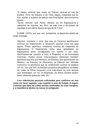 44
“O Asopo, torrente que nasce no Citeron, atira-se ao mar de
Eubéia. Filho de Oceano e de Tétis, Asopo, indignado por ter
tido Júpiter a audácia de seduzir sua filha Egina, quis mover-lhe
guerra...
“Conta Homero que Peleu oferece ao rio Esperqueios a
cabeleira de Aquiles, seu filho, se este tiver a felicidade de
regressar à sua pátria depois da guerra de Tróia”.
ELIADE (1970), por sua vez, acrescenta os seguintes dados de
nosso interesse:
“Homero conhecia o culto dos rios: os Troianos sacrificavam
animais ao Escamandro e lançavam cavalos vivos nas suas
águas. Peleu sacrificou cinqüenta ovelhas às nascentes do
Esperqueios. O Escamandro tinha seus sacerdotes; ao
Esperqueios eram consagrados um recinto e um altar.
Sacrificavam-se cavalos e bois a Poseidon e às divindades
marinhas. Outros povos indo-europeus ofereciam também
sacrifícios aos rios: por exemplo, os Cimbros, que sacrificavam ao
Ródano, os Francos, os Germanos, os Eslavos, etc. Hesíodo
menciona os sacrifícios que se celebravam quando se passava
um rio, rito que tem numerosos paralelos etnográficos: os Masai
do Leste da África lançavam uma mão-cheia de erva sempre
que atravessam um rio; os Baganda, da África Central trazem
como oferenda grãos de café, etc.”
Estas referências parecem suficientes para confirmar os rios
como um local sagrado, cujo espírito é uma divindade. A seguir,
veremos que tipos de cultos seriam celebrados às suas margens,
e a importância destes na nossa investigação.
 