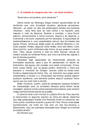 45
3. O combate às margens dos rios - um ritual iniciático.
“Quem deus vult perdere, prius dementat”
4
Vários heróis da Mitologia Grega tiveram oportunidade de se
confrontar com uma divindade aquática, saindo-se vencedores.
Hércules - já citado na lista dos personagens feridos nos membros
inferiores - certa feita teve de lutar contra o rio Aquelôo, para
disputar a mão de Dejanira. Durante o combate, o deus fluvial
assumiu primeiramente a forma humana, depois a de serpente, e
finalmente a de touro, acabando por fim derrotado. A capacidade de
metamorfosear-se é uma característica comum das divindades das
águas: Proveu utilizou-se desse poder ao enfrentar Menelau e, em
outra ocasião, Perseu; segundo outra versão, teria sido Nereu, outro
deus marinho, quem enfrentara este último, já que possuía o mesmo
dom; Tétis, deusa marinha e mãe do herói Aquiles, vale-se do
mesmo recurso ao enfrentar Peleu, que viria a se tornar seu esposo e
pai do famoso guerreiro.
Interpretar essa capacidade de metamorfose atribuída às
divindades aquáticas, após o que foi apresentado no estudo do
simbolismo das águas, não consiste uma tarefa complicada. Vimos,
entre outras idéias, que as águas podem simbolizar o Caos que
precedia o momento da Criação, quando todas as coisas eram
fluidas e desprovidas de forma. Ora, um elemento que possui como
característica a fluidez e a virtualidade das formas, poderá assumir
qualquer aparência, pois somente poderá adquirir qualquer forma
aquilo que por outro lado é amorfo.
Neste momento, porém, antes de apresentar qualquer tentativa
de interpretação para os combates travados pelos heróis, faz-se
necessário apreciar ainda outros exemplos dos mesmos, para ampliar
nossos conhecimentos acerca da questão.
O próximo herói a ser incluído é o próprio filho de Tétis, Aquiles,
já relacionado no segundo capítulo ao tema em estudo. Sabemos
que esse personagem recebe uma flechada mortal no calcanhar, seu
único ponto vulnerável durante a guerra de Tróia. Pouco antes desse
acontecimento, ele entra em luta com um dos rios troianos, o
Escamandro, cujo vau precisava atravessar para chegar às muralhas
da cidade sitiada 5
.
Diz Homero que:
 