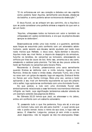 46
“O rio enfureceu-se em seu coração e debateu em seu espírito
como poderia fazer Aquiles, semelhante aos deuses, afastar-se
da batalha, e como poderia salvar os troianos da destruição”.
6
O deus fluvial, ao se antepor em seu caminho, diz a Aquiles o
que se pode considerar uma perfeita síntese a respeito do que vem a
ser um herói:
“Aquiles, ultrapassas todos os homens em valor e também os
ultrapassas em ações condenáveis, e eis que os próprios deuses
sempre te defendem”.
Desencadeia-se então uma luta mortal, e o guerreiro, sentindo
suas forças se exaurindo pelo confronto com um adversário sobre-
humano, pede socorro aos deuses, sendo ajudado por nada mais
nada menos que Hefesto, o deus coxo. Após derrotar o deus-rio,
Aquiles mata seu rival Heitor, e depois de despojá-lo da armadura,
fura-lhe os tendões, do calcanhar ao tornozelo, atravessando os
orifícios por tiras de couro de boi; feito isso, amarrou-as a seu carro,
arrastando o cadáver pela planície. Tal fato se deu pouco antes do
herói ser flechado no calcanhar pelo troiano Páris.
Recorrendo à Eneida, presenciamos uma cena semelhante
quando Enéias se defronta com a ninfa Juturna, ligada ao rio
Numício. Antes de matar o irmão desta, chamado Turno, ele o fere
na coxa com um golpe de espada; logo em seguida, Enéias é ferido
no flanco por uma flecha inimiga. Mais uma vez, vemos o herói
aplicando a seu rival um ferimento equivalente ao que ele próprio
virá a sofrer, logo após ter-se confrontado com uma divindade fluvial.
Ao que parece, a luta com uma divindade fluvial está
simbolicamente relacionada a esse ferimento nos membros inferiores
infligido ao herói, cuja significação tentaremos estudar através de
um exemplo extraído das páginas da Bíblia.
No Gênesis 32:23 lemos que Jacó, ao atravessar o rio Jaboc,
entrou em confronto com um estranho adversário:
“E, passando tudo o que lhe pertencia, ficou ele só; e eis que
um homem lutou com ele até pela manhã 7
, o qual vendo que
não o podia vencer, tocou o nervo da sua coxa, e logo este se
secou. E disse-lhe: Larga-me, porque já vem vindo a aurora.
Jacó respondeu: não te largarei se não me abençoares. Disse-
 