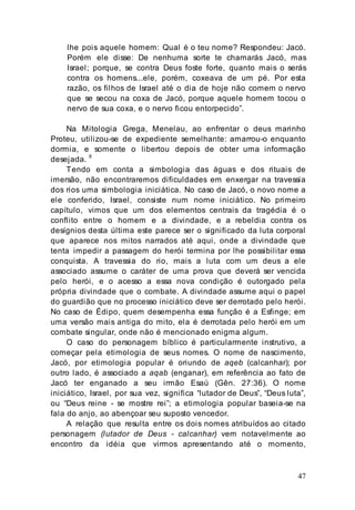 47
lhe pois aquele homem: Qual é o teu nome? Respondeu: Jacó.
Porém ele disse: De nenhuma sorte te chamarás Jacó, mas
Israel; porque, se contra Deus foste forte, quanto mais o serás
contra os homens...ele, porém, coxeava de um pé. Por esta
razão, os filhos de Israel até o dia de hoje não comem o nervo
que se secou na coxa de Jacó, porque aquele homem tocou o
nervo de sua coxa, e o nervo ficou entorpecido”.
Na Mitologia Grega, Menelau, ao enfrentar o deus marinho
Proteu, utilizou-se de expediente semelhante: amarrou-o enquanto
dormia, e somente o libertou depois de obter uma informação
desejada. 8
Tendo em conta a simbologia das águas e dos rituais de
imersão, não encontraremos dificuldades em enxergar na travessia
dos rios uma simbologia iniciática. No caso de Jacó, o novo nome a
ele conferido, Israel, consiste num nome iniciático. No primeiro
capítulo, vimos que um dos elementos centrais da tragédia é o
conflito entre o homem e a divindade, e a rebeldia contra os
desígnios desta última este parece ser o significado da luta corporal
que aparece nos mitos narrados até aqui, onde a divindade que
tenta impedir a passagem do herói termina por lhe possibilitar essa
conquista. A travessia do rio, mais a luta com um deus a ele
associado assume o caráter de uma prova que deverá ser vencida
pelo herói, e o acesso a essa nova condição é outorgado pela
própria divindade que o combate. A divindade assume aqui o papel
do guardião que no processo iniciático deve ser derrotado pelo herói.
No caso de Édipo, quem desempenha essa função é a Esfinge; em
uma versão mais antiga do mito, ela é derrotada pelo herói em um
combate singular, onde não é mencionado enigma algum.
O caso do personagem bíblico é particularmente instrutivo, a
começar pela etimologia de seus nomes. O nome de nascimento,
Jacó, por etimologia popular é oriundo de aqeb (calcanhar); por
outro lado, é associado a aqab (enganar), em referência ao fato de
Jacó ter enganado a seu irmão Esaú (Gên. 27:36). O nome
iniciático, Israel, por sua vez, significa “lutador de Deus”, “Deus luta”,
ou “Deus reine - se mostre rei”; a etimologia popular baseia-se na
fala do anjo, ao abençoar seu suposto vencedor.
A relação que resulta entre os dois nomes atribuídos ao citado
personagem (lutador de Deus - calcanhar) vem notavelmente ao
encontro da idéia que virmos apresentando até o momento,
 