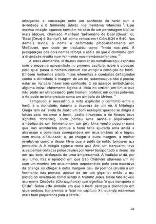 48
reforçando a associação entre um confronto do herói com a
divindade e o ferimento sofrido nos membros inferiores
9
. Essa
mesma relação aparece também no caso de um personagem bíblico
mais obscuro, chamado Meribaal “(adversário de Baal [Deus]”, ou
“Baal [Deus] é Senhor”), tal como vemos em I Crôn.8:34 e 9:40. Nos
demais textos, o nome é deformado propositadamente em
Mefiboset, que pode ser traduzido como “ferido nos pés’. A
justaposição dos dois nomes reforça a idéia de que o confronto com
a divindade resulta num ferimento nos membros inferiores.
10
A estes elementos, resta-nos associar as narrativas aqui expostas
com o esquema apresentado no primeiro capítulo, sobre o processo
pelo qual passa o homem comum até atingir a condição de herói.
Embora tenhamos citado mitos referentes a combates deflagrados
contra a divindade à margem de um rio, sabemos que não é preciso
estar no rio para haver esse confronto. O rio aparece simbolizando
alguma coisa, claramente ligada à idéia do umbral, um limite que
não pode ser ultrapassado pelo homem profano; em outras palavras,
o rio pode ser interpretado como um símbolo do Métron.
11
Tampouco é necessário o mito explicitar o confronto entre o
herói e a divindade, durante a travessia de um rio. A Mitologia
Grega tem na lenda de Jasão um bom exemplo: quando se dirigia a
Iolcos para reclamar o trono, Jasão atravessou o rio Anauro (que
significa “torrente”), onde perdeu uma sandália (equivalente
simbólico de um ferimento em um pé). Uma versão popular narra
que isso acontecera porque o herói teria ajudado uma anciã a
atravessar a correnteza carregando-a em seus ombros; só o logrou
com muita dificuldade, e, ao chegar a outra margem, a mulher
revelou-se como a deusa Hera que a partir de então tornou-se sua
protetora. A Mitologia egípcia conta que Anti, um barqueiro, teve
suas pernas cortadas pelos deuses por haver transportado a deusa Ísis
em seu bote, disfarçada de uma simples anciã. A tradição cristã, por
seu turno, traz o episódio em que São Cristóvão atravessa um rio
com um menino em seus ombros; surpreendido pelo peso excessivo
da criança ao chegar à outra margem caiu de joelhos (alusão a um
ferimento nas pernas), apesar de ser um gigante; então o seu
protegido revelou-se como sendo o Menino Jesus. Desse fato adveio
seu nome Cristóvão (Christophoros) que significa “o que transporta o
Cristo”. Sobre este símbolo em que o herói carrega a divindade em
seus ombros, tornaremos a falar no capítulo XI, quando estaremos
mais bem preparados para a tarefa.
 