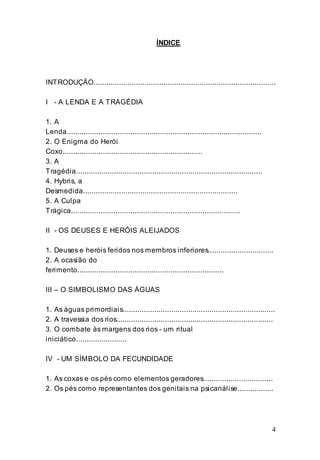 4
ÍNDICE
INTRODUÇÃO......................................................................................
I - A LENDA E A TRAGÉDIA
1. A
Lenda............................................................................................
2. O Enigma do Herói
Coxo..................................................................
3. A
Tragédia........................................................................................
4. Hybris, a
Desmedida.........................................................................
5. A Culpa
Trágica................................................................................
II - OS DEUSES E HERÓIS ALEIJADOS
1. Deuses e heróis feridos nos membros inferiores...............................
2. A ocasião do
ferimento.....................................................................
III – O SIMBOLISMO DAS ÁGUAS
1. As águas primordiais........................................................................
2. A travessia dos rios..........................................................................
3. O combate às margens dos rios - um ritual
iniciático........................
IV - UM SÍMBOLO DA FECUNDIDADE
1. As coxas e os pés como elementos geradores.................................
2. Os pés como representantes dos genitais na psicanálise.................
 