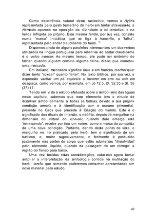49
Como decorrência natural desse raciocínio, vemos a Hybris
representada pelo gesto temerário do herói em tentar atravessá-lo; a
Némesis aparece na oposição da divindade a tal tentativa, e na
ferida infligida ao próprio. Essa mesma ferida, por sua vez, consiste
numa “marca” iniciática que se liga à hamartía, a “falha”,
representada pelo andar claudicante do herói. 12
Dispomos ainda de alguns paralelos interessantes: um dos verbos
utilizados na língua portuguesa para referir-se ao andar claudicante
é o verbo mancar: Ao mesmo tempo, ele pode ser sinônimo de
falhar; quando alguém comete alguma falha, diz-se que cometeu
uma mancada.
Em italiano, mancanza significa falta e em francês, clocher quer
dizer tanto “coxear” quanto “errar”. No texto bíblico, por sua vez, a
expressão vacilar um pé equivale a incorrer em erro ou cair em
desgraça, como vemos, por exemplo, em Jó 12:5, Dt. 32:35 e Sl. 38
(37):17.
Tendo em vista o estudo efetuado sobre o simbolismo das águas
neste capítulo, sabemos que esse elemento tem a virtude de
dissolver simbolicamente a todas as formas, devido a sua própria
condição amorfa e à identificação com o oceano primordial,
presente no Caos que precede à Criação do mundo. Este é o
significado dos rituais de imersão: o neófito, depois de mergulhar na
dimensão do virtual do vir-a-ser, quando dele emerge está
“renascendo”; recebe por isso um nome, como a marca da conquista
de uma nova condição. Portanto, dentro deste ponto de vista, o
mergulho no rio praticado pelo herói tem o significado de um
batismo, e, muito sugestivamente, o ferimento é produzido
justamente nas partes do corpo que estão submersas, “dissolvidas”
pelo elemento líquido, quando da passagem de um córrego: a
região do flanco para baixo.
Uma vez tecidas estas considerações, cabe-nos agora tentar
ampliar a interpretação da simbologia contida na mutilação do
herói, tarefa que somente poderemos consumar apresentando um
novo material para estudo.
 