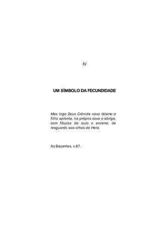 IV
UM SÍMBOLO DA FECUNDIDADE
Mas logo Zeus Crônida novo tálamo o
filho apronta, na própria coxa o abriga,
com fíbulas de ouro o encerra, de
resguardo aos olhos de Hera.
As Bacantes, v.87.
 