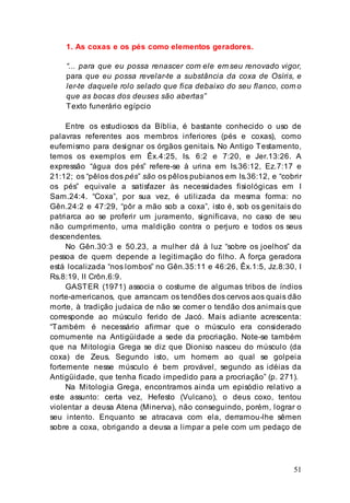 51
1. As coxas e os pés como elementos geradores.
“... para que eu possa renascer com ele em seu renovado vigor,
para que eu possa revelar-te a substância da coxa de Osíris, e
ler-te daquele rolo selado que fica debaixo do seu flanco, com o
que as bocas dos deuses são abertas”
Texto funerário egípcio
Entre os estudiosos da Bíblia, é bastante conhecido o uso de
palavras referentes aos membros inferiores (pés e coxas), como
eufemismo para designar os órgãos genitais. No Antigo Testamento,
temos os exemplos em Êx.4:25, Is. 6:2 e 7:20, e Jer.13:26. A
expressão “água dos pés” refere-se à urina em Is.36:12, Ez.7:17 e
21:12; os “pêlos dos pés” são os pêlos pubianos em Is.36:12, e “cobrir
os pés” equivale a satisfazer às necessidades fisiológicas em I
Sam.24:4. “Coxa”, por sua vez, é utilizada da mesma forma: no
Gên.24:2 e 47:29, “pôr a mão sob a coxa”, isto é, sob os genitais do
patriarca ao se proferir um juramento, significava, no caso de seu
não cumprimento, uma maldição contra o perjuro e todos os seus
descendentes.
No Gên.30:3 e 50.23, a mulher dá à luz “sobre os joelhos” da
pessoa de quem depende a legitimação do filho. A força geradora
está localizada “nos lombos” no Gên.35:11 e 46:26, Êx.1:5, Jz.8:30, I
Rs.8:19, II Crôn.6:9.
GASTER (1971) associa o costume de algumas tribos de índios
norte-americanos, que arrancam os tendões dos cervos aos quais dão
morte, à tradição judaica de não se comer o tendão dos animais que
corresponde ao músculo ferido de Jacó. Mais adiante acrescenta:
“Também é necessário afirmar que o músculo era considerado
comumente na Antigüidade a sede da procriação. Note-se também
que na Mitologia Grega se diz que Dioniso nasceu do músculo (da
coxa) de Zeus. Segundo isto, um homem ao qual se golpeia
fortemente nesse músculo é bem provável, segundo as idéias da
Antigüidade, que tenha ficado impedido para a procriação” (p. 271).
Na Mitologia Grega, encontramos ainda um episódio relativo a
este assunto: certa vez, Hefesto (Vulcano), o deus coxo, tentou
violentar a deusa Atena (Minerva), não conseguindo, porém, lograr o
seu intento. Enquanto se atracava com ela, derramou-lhe sêmen
sobre a coxa, obrigando a deusa a limpar a pele com um pedaço de
 