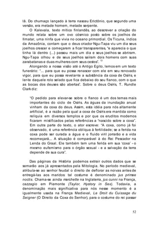 52
lã. Do chumaço lançado à terra nasceu Erictônio, que segundo uma
versão, era metade homem, metade serpente.
O Kalevala, texto mítico finlandês, ao descrever a criação do
mundo relata sobre um ovo cósmico posto sobre os joelhos de
Ilmatar, uma ninfa que vivia no oceano primordial. Os Ticuna, índios
da Amazônia, contam que o deus criador Ngu-Tapa viu um dia seus
joelhos crescer e começarem a ficar transparentes, “e aparecia o que
tinha lá dentro (...) passou mais um dia e seus joelhos se abriram.
Ngu-Tapa olhou e de seus joelhos saíram dois homens com suas
zarabatanas e duas mulheres com seus cestos”. 13
Alongando a nossa visão até o Antigo Egito, lemos em um texto
funerário: “... para que eu possa renascer com ele em seu renovado
vigor, para que eu possa revelar-te a substância da coxa de Osíris, e
ler-te daquele rolo selado que fica debaixo do seu flanco, com o que
as bocas dos deuses são abertas”. Sobre o deus Osíris, T. Rundle
Clark diz:
“O pedido para elevar-se sobre o flanco é um dos temas mais
importantes do ciclo de Osíris. As águas da inundação anual
vinham da coxa do deus. Assim, esta idéia para nós altamente
artificial, é a razão pela qual a coxa de Osíris era mantida como
relíquia em diversos templos e por que os eruditos modernos
ficaram mistificados pelas referências a “nascido sobre a coxa”.
Em outra parte do texto, o ator escreve: “A coxa, como já foi
observado, é uma referência oblíqua à fertilidade; se a ferida na
coxa pode ser curada a água e o fluido viril jorrarão e a vida
recomeçará... A situação é comparável à do Rei Pescador na
Lenda do Graal. Ele também tem uma ferida em sua ‘coxa’ - o
mesmo eufemismo para o órgão sexual - e a salvação da terra
depende de sua cura”.
Das páginas da História podemos extrair outros dados que se
somarão aos já apresentados pela Mitologia. No período medieval,
atribuía-se ao senhor feudal o direito de deflorar as noivas antes de
entregá-las aos maridos: tal costume é denominado jus primae
noctis. Chama-se ainda marchette na Inglaterra, jus cunni na França,
cazzagio em Piemonte (Taylor, Hystory in Sex). Todavia, a
denominação mais significativa para nós nesse momento é a
igualmente usada na França Medieval, Le Droit du Cuissage du
Seigner (O Direito da Coxa do Senhor), para o costume do rei passar
 