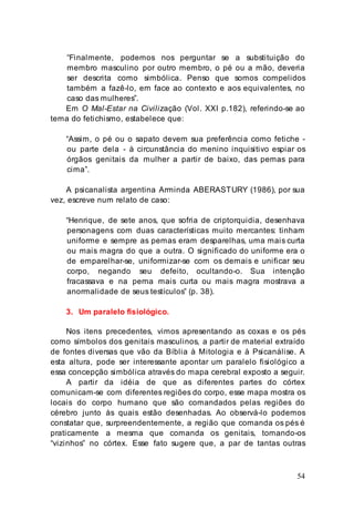 54
“Finalmente, podemos nos perguntar se a substituição do
membro masculino por outro membro, o pé ou a mão, deveria
ser descrita como simbólica. Penso que somos compelidos
também a fazê-lo, em face ao contexto e aos equivalentes, no
caso das mulheres”.
Em O Mal-Estar na Civilização (Vol. XXI p.182), referindo-se ao
tema do fetichismo, estabelece que:
“Assim, o pé ou o sapato devem sua preferência como fetiche -
ou parte dela - à circunstância do menino inquisitivo espiar os
órgãos genitais da mulher a partir de baixo, das pemas para
cima”.
A psicanalista argentina Arminda ABERASTURY (1986), por sua
vez, escreve num relato de caso:
“Henrique, de sete anos, que sofria de criptorquidia, desenhava
personagens com duas características muito mercantes: tinham
uniforme e sempre as pemas eram desparelhas, uma mais curta
ou mais magra do que a outra. O significado do uniforme era o
de emparelhar-se, uniformizar-se com os demais e unificar seu
corpo, negando seu defeito, ocultando-o. Sua intenção
fracassava e na perna mais curta ou mais magra mostrava a
anormalidade de seus testículos” (p. 38).
3. Um paralelo fisiológico.
Nos itens precedentes, vimos apresentando as coxas e os pés
como símbolos dos genitais masculinos, a partir de material extraído
de fontes diversas que vão da Bíblia à Mitologia e à Psicanálise. A
esta altura, pode ser interessante apontar um paralelo fisiológico a
essa concepção simbólica através do mapa cerebral exposto a seguir.
A partir da idéia de que as diferentes partes do córtex
comunicam-se com diferentes regiões do corpo, esse mapa mostra os
locais do corpo humano que são comandados pelas regiões do
cérebro junto às quais estão desenhadas. Ao observá-lo podemos
constatar que, surpreendentemente, a região que comanda os pés é
praticamente a mesma que comanda os genitais, tomando-os
“vizinhos” no córtex. Esse fato sugere que, a par de tantas outras
 