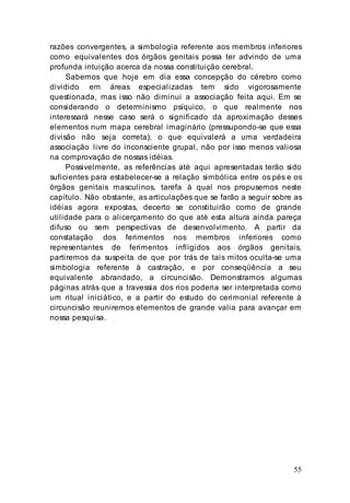 55
razões convergentes, a simbologia referente aos membros inferiores
como equivalentes dos órgãos genitais possa ter advindo de uma
profunda intuição acerca da nossa constituição cerebral.
Sabemos que hoje em dia essa concepção do cérebro como
dividido em áreas especializadas tem sido vigorosamente
questionada, mas isso não diminui a associação feita aqui. Em se
considerando o determinismo psíquico, o que realmente nos
interessará nesse caso será o significado da aproximação desses
elementos num mapa cerebral imaginário (pressupondo-se que essa
divisão não seja correta), o que equivalerá a uma verdadeira
associação livre do inconsciente grupal, não por isso menos valiosa
na comprovação de nossas idéias.
Possivelmente, as referências até aqui apresentadas terão sido
suficientes para estabelecer-se a relação simbólica entre os pés e os
órgãos genitais masculinos, tarefa à qual nos propusemos neste
capítulo. Não obstante, as articulações que se farão a seguir sobre as
idéias agora expostas, decerto se constituirão como de grande
utilidade para o alicerçamento do que até esta altura ainda pareça
difuso ou sem perspectivas de desenvolvimento. A partir da
constatação dos ferimentos nos membros inferiores como
representantes de ferimentos infligidos aos órgãos genitais,
partiremos da suspeita de que por trás de tais mitos oculta-se uma
simbologia referente à castração, e por conseqüência a seu
equivalente abrandado, a circuncisão. Demonstramos algumas
páginas atrás que a travessia dos rios poderia ser interpretada como
um ritual iniciático, e a partir do estudo do cerimonial referente à
circuncisão reuniremos elementos de grande valia para avançar em
nossa pesquisa.
 