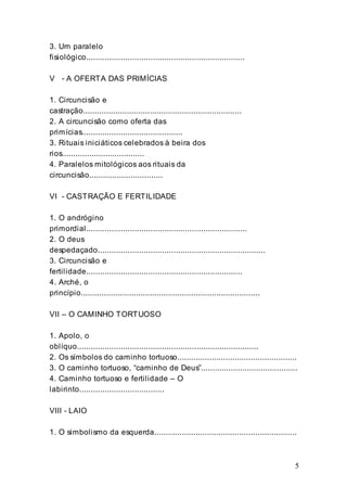 5
3. Um paralelo
fisiológico.....................................................................
V - A OFERTA DAS PRIMÍCIAS
1. Circuncisão e
castração.....................................................................
2. A circuncisão como oferta das
primícias............................................
3. Rituais iniciáticos celebrados à beira dos
rios....................................
4. Paralelos mitológicos aos rituais da
circuncisão................................
VI - CASTRAÇÃO E FERTILIDADE
1. O andrógino
primordial......................................................................
2. O deus
despedaçado.........................................................................
3. Circuncisão e
fertilidade....................................................................
4. Arché, o
princípio..............................................................................
VII – O CAMINHO TORTUOSO
1. Apolo, o
oblíquo...............................................................................
2. Os símbolos do caminho tortuoso....................................................
3. O caminho tortuoso, “caminho de Deus”..........................................
4. Caminho tortuoso e fertilidade – O
labirinto.....................................
VIII - LAIO
1. O simbolismo da esquerda..............................................................
 