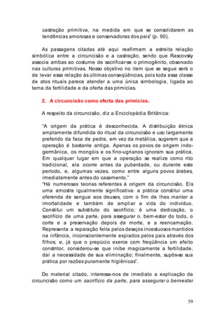 59
castração primitiva, na medida em que se consolidarem as
tendências amorosas e conservadoras dos pais” (p. 90).
As passagens citadas até aqui reafirmam a estreita relação
simbólica entre a circuncisão e a castração, sendo que Rascovsky
associa ambas ao costume de sacrificar-se o primogênito, observado
nas culturas primitivas. Nosso objetivo no item que se segue será o
de levar essa relação às últimas conseqüências, pois toda essa classe
de atos rituais parece atender a uma única simbologia, ligada ao
tema da fertilidade e da oferta das primícias.
2. A circuncisão como oferta das primícias.
A respeito da circuncisão, diz a Enciclopédia Britânica:
“A origem da prática é desconhecida. A distribuição étnica
amplamente difundida do ritual da circuncisão e uso largamente
preferido da faca de pedra, em vez da metálica, sugerem que a
operação é bastante antiga. Apenas os povos de origem indo-
germânica, os mongóis e os fino-ugrianos ignoram sua prática.
Em qualquer lugar em que a operação se realize como rito
tradicional, ela ocorre antes da puberdade, ou durante este
período, e, algumas vezes, como entre alguns povos árabes,
imediatamente antes do casamento.”
“Há numerosas teorias referentes à origem da circuncisão. Eis
uma amostra igualmente significativa: a prática constitui uma
oferenda de sangue aos deuses, com o fim de lhes manter a
imortalidade e também de ampliar a vida do indivíduo.
Constitui um substituto do sacrifício; é uma dedicação, o
sacrifício de uma parte, para assegurar o. bem-estar do todo, o
corte e a preservação depois da morte, e a reencarnação.
Representa a reparação feita pelos desejos incestuosos mantidos
na infância, inconscientemente expiados pelos pais através dos
filhos; e, já que o prepúcio exerce com freqüência um efeito
constritor, considerou-se que inibe magicamente a fertilidade,
daí a necessidade de sua eliminação; finalmente, supôs-se sua
prática por razões puramente higiênicas”.
Do material citado, interessa-nos de imediato a explicação da
circuncisão como um sacrifício da parte, para assegurar o bem-estar
 