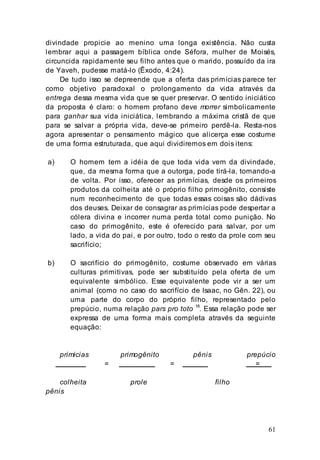 61
divindade propicie ao menino uma longa existência. Não custa
lembrar aqui a passagem bíblica onde Séfora, mulher de Moisés,
circuncida rapidamente seu filho antes que o marido, possuído da ira
de Yaveh, pudesse matá-lo (Êxodo, 4:24).
De tudo isso se depreende que a oferta das primícias parece ter
como objetivo paradoxal o prolongamento da vida através da
entrega dessa mesma vida que se quer preservar. O sentido iniciático
da proposta é claro: o homem profano deve morrer simbolicamente
para ganhar sua vida iniciática, lembrando a máxima cristã de que
para se salvar a própria vida, deve-se primeiro perdê-la. Resta-nos
agora apresentar o pensamento mágico que alicerça esse costume
de uma forma estruturada, que aqui dividiremos em dois itens:
a) O homem tem a idéia de que toda vida vem da divindade,
que, da mesma forma que a outorga, pode tirá-la, tomando-a
de volta. Por isso, oferecer as primícias, desde os primeiros
produtos da colheita até o próprio filho primogênito, consiste
num reconhecimento de que todas essas coisas são dádivas
dos deuses. Deixar de consagrar as primícias pode despertar a
cólera divina e incorrer numa perda total como punição. No
caso do primogênito, este é oferecido para salvar, por um
lado, a vida do pai, e por outro, todo o resto da prole com seu
sacrifício;
b) O sacrifício do primogênito, costume observado em várias
culturas primitivas, pode ser substituído pela oferta de um
equivalente simbólico. Esse equivalente pode vir a ser um
animal (como no caso do sacrifício de Isaac, no Gên. 22), ou
uma parte do corpo do próprio filho, representado pelo
prepúcio, numa relação pars pro toto 18
. Essa relação pode ser
expressa de uma forma mais completa através da seguinte
equação:
primícias primogênito pênis prepúcio
= = =
colheita prole filho
pênis
 
