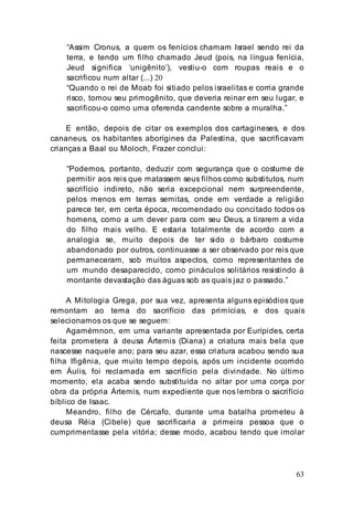 63
“Assim Cronus, a quem os fenícios chamam Israel sendo rei da
terra, e tendo um filho chamado Jeud (pois, na língua fenícia,
Jeud significa ‘unigênito’), vestiu-o com roupas reais e o
sacrificou num altar (...) 20
“Quando o rei de Moab foi sitiado pelos israelitas e corria grande
risco, tomou seu primogênito, que deveria reinar em seu lugar, e
sacrificou-o como uma oferenda candente sobre a muralha.”
E então, depois de citar os exemplos dos cartagineses, e dos
cananeus, os habitantes aborígines da Palestina, que sacrificavam
crianças a Baal ou Moloch, Frazer conclui:
“Podemos, portanto, deduzir com segurança que o costume de
permitir aos reis que matassem seus filhos como substitutos, num
sacrifício indireto, não seria excepcional nem surpreendente,
pelos menos em terras semitas, onde em verdade a religião
parece ter, em certa época, recomendado ou concitado todos os
homens, como a um dever para com seu Deus, a tirarem a vida
do filho mais velho. E estaria totalmente de acordo com a
analogia se, muito depois de ter sido o bárbaro costume
abandonado por outros, continuasse a ser observado por reis que
permaneceram, sob muitos aspectos, como representantes de
um mundo desaparecido, como pináculos solitários resistindo à
montante devastação das águas sob as quais jaz o passado.”
A Mitologia Grega, por sua vez, apresenta alguns episódios que
remontam ao tema do sacrifício das primícias, e dos quais
selecionamos os que se seguem:
Agamémnon, em uma variante apresentada por Eurípides, certa
feita prometera à deusa Ártemis (Diana) a criatura mais bela que
nascesse naquele ano; para seu azar, essa criatura acabou sendo sua
filha Ifigênia, que muito tempo depois, após um incidente ocorrido
em Áulis, foi reclamada em sacrifício pela divindade. No último
momento, ela acaba sendo substituída no altar por uma corça por
obra da própria Ártemis, num expediente que nos lembra o sacrifício
bíblico de Isaac.
Meandro, filho de Cércafo, durante uma batalha prometeu à
deusa Réia (Cibele) que sacrificaria a primeira pessoa que o
cumprimentasse pela vitória; desse modo, acabou tendo que imolar
 