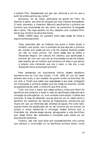 64
o próprio filho. Desesperado por seu ato, atirou-se a um rio, que a
partir de então ganhou seu nome.
21
Idomeneu, rei de Creta, participara da guerra de Tróia. Ao
retornar à pátria, sua frota foi atingida por uma violenta tempestade.
O herói prometeu a Poseidon (Netuno) sacrificar-lhe o primeiro ser
humano que encontrasse em seu reino, se porventura lá chegasse
são e salvo. Tão logo aportou na ilha, deparou com o próprio filho,
tendo que imolá-lo ao deus dos mares.
ROSE (1969) traça um paralelo entre essa classe de mitos e
alguns contos populares:
“Algo parecidas são as histórias nas quais o diabo ajuda a
construir uma ponte, com a condição de que seja seu o primeiro
ser vivente que passe por ela, e se lhe engana fazendo passar
um cão ou outro animal. Um conto desse tipo se refere a
Alexandre Magno. Um oráculo lhe ordenou que sacrificasse o
primeiro ser vivo com que ele se encontrasse ao sair da cidade;
este resultou ser um homem que conduzia um asno e que salvou
a própria vida indicando que era o asno, e não ele, o que
Alexandre havia encontrado primeiro”.
Para apresentar um equivalente bíblico desses episódios,
reportemo-nos ao livro dos Juizes, 11:30. Jefté foi juiz de Israel
durante seis anos, e por ocasião da guerra contra os amonitas, fez
um voto a Yaveh que assim que regressasse à sua casa, entregaria
em holocausto a primeira pessoa que lhe viesse ao encontro. Contra
as expectativas de Jefté, a vítima foi sua filha única.
Tudo nos leva a supor que esses contos e mitos que falam de
sacrifícios dos primeiros a surgir à vista do sacrificador associam-se à
imolação do primogênito, ou, num contexto mais amplo, à oferta das
primícias. O caso de Meandro, que se atira em um rio, assim como o
sacrifício da cabeleira de Aquiles ao Esperqueios, remete-nos aos
rituais em que as oferendas são atiradas às águas. Por outro lado,
quando falam da substituição de um ser humano por um animal, os
contos e mitos referem-se à utilização destes últimos com a
finalidade de, através desse recurso, salvaguardar a vida dos filhos,
que dessa forma são subtraídos à divindade pela oferta de um
equivalente simbólico.
Todavia, isso não quer dizer que necessariamente uma cultura
que aplique a circuncisão ou os sacrifícios animais tenha, numa
 
