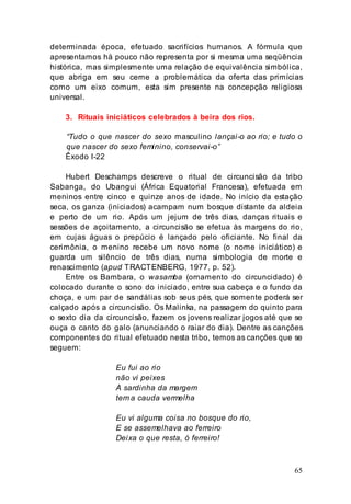 65
determinada época, efetuado sacrifícios humanos. A fórmula que
apresentamos há pouco não representa por si mesma uma seqüência
histórica, mas simplesmente uma relação de equivalência simbólica,
que abriga em seu cerne a problemática da oferta das primícias
como um eixo comum, esta sim presente na concepção religiosa
universal.
3. Rituais iniciáticos celebrados à beira dos rios.
“Tudo o que nascer do sexo masculino lançai-o ao rio; e tudo o
que nascer do sexo feminino, conservai-o”
Êxodo I-22
Hubert Deschamps descreve o ritual de circuncisão da tribo
Sabanga, do Ubangui (África Equatorial Francesa), efetuada em
meninos entre cinco e quinze anos de idade. No início da estação
seca, os ganza (iniciados) acampam num bosque distante da aldeia
e perto de um rio. Após um jejum de três dias, danças rituais e
sessões de açoitamento, a circuncisão se efetua às margens do rio,
em cujas águas o prepúcio é lançado pelo oficiante. No final da
cerimônia, o menino recebe um novo nome (o nome iniciático) e
guarda um silêncio de três dias, numa simbologia de morte e
renascimento (apud TRACTENBERG, 1977, p. 52).
Entre os Bambara, o wasamba (ornamento do circuncidado) é
colocado durante o sono do iniciado, entre sua cabeça e o fundo da
choça, e um par de sandálias sob seus pés, que somente poderá ser
calçado após a circuncisão. Os Malinka, na passagem do quinto para
o sexto dia da circuncisão, fazem os jovens realizar jogos até que se
ouça o canto do galo (anunciando o raiar do dia). Dentre as canções
componentes do ritual efetuado nesta tribo, temos as canções que se
seguem:
Eu fui ao rio
não vi peixes
A sardinha da margem
tem a cauda vermelha
Eu vi alguma coisa no bosque do rio,
E se assemelhava ao ferreiro
Deixa o que resta, ó ferreiro!
 