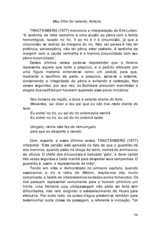 66
Meu filho foi valente, ferreiro.
TRACTENBERG (1977) menciona a interpretação de Erik Lutten:
“A sardinha de rabo vermelho é uma alusão ao pênis com a ferida
hemorrágica, lavado no rio. Ir ao rio é ir à circuncisão, já que a
circuncisão se realiza às margens do rio. Não ver peixes é não ter
potência; peixes-pênis, não ter pênis, estar castrado. A sardinha da
margem com a cauda vermelha é o menino circuncidado com seu
pênis circuncidado”.
Destes últimos versos pode-se depreender que o ferreiro
representa aquele que corta o prepúcio, e o pedido efetuado por
uma figura materna entende-se como um pedido para que,
mediante o sacrifício da parte, o prepúcio, salve-se o restante,
conservando a integridade do pênis e evitando a castração. Nos
versos seguintes, por sua vez, os Bambara procuram manifestar a
alegria dos neófitos por haverem superado essa prova iniciática:
Nos homens da nação, a boca é valente diante do ferro.
Wasamba, vai dizer a teu pai que eu não tive medo diante do
ferro.
Eu entrei no rio, ou saí do rio ontem pela manhã
Eu entrei no rio, eu saí do rio ontem à tarde.
Um galo, minha mãe fez de mim um galo
para que eu desperte o mundo.
Com respeito a esses últimos versos, TRACTENBERG (1977)
interpreta: “Esta canção está apoiada no fato de que o guardião dá
aos meninos, quando estão na choça do retiro, nomes de animais ou
de ofícios. O chefe dos cincuncisos é batizado ‘galo’, e deve cantar
três vezes seguidas a cada manhã para despertar seus campanhas. O
guardião é, assim, o representante da mãe”.
Tendo em vista o demonstrado no primeiro capítulo, quando
associamos o rio à idéia de Métron, resulta-nos não muito
complicada a tarefa de interpretarmos os dados acima fornecidos. Os
rios parecem representar comumente para o homem primitivo um
limite, uma fronteira cuja ultrapassagem não pode ser feita sem
dificuldades, não raro exigindo o estabelecimento de rituais para
efetuá-la. Por outro lado, os cursos d’água prestam-se também para
testemunhar outra classe de passagem, a referente à iniciação. Tal
 