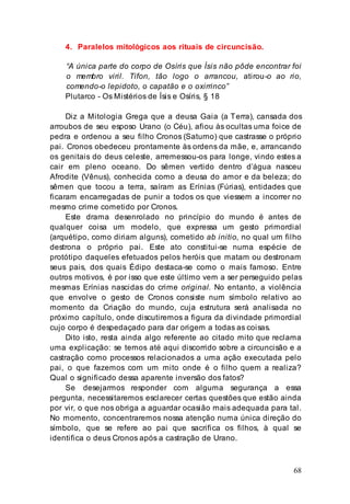 68
4. Paralelos mitológicos aos rituais de circuncisão.
“A única parte do corpo de Osíris que Ísis não pôde encontrar foi
o membro viril. Tifon, tão logo o arrancou, atirou-o ao rio,
comendo-o lepidoto, o capatão e o oxirrinco”
Plutarco - Os Mistérios de Ísis e Osíris, § 18
Diz a Mitologia Grega que a deusa Gaia (a Terra), cansada dos
arroubos de seu esposo Urano (o Céu), afiou às ocultas uma foice de
pedra e ordenou a seu filho Cronos (Saturno) que castrasse o próprio
pai. Cronos obedeceu prontamente às ordens da mãe, e, arrancando
os genitais do deus celeste, arremessou-os para longe, vindo estes a
cair em pleno oceano. Do sêmen vertido dentro d’água nasceu
Afrodite (Vênus), conhecida como a deusa do amor e da beleza; do
sêmen que tocou a terra, saíram as Erínias (Fúrias), entidades que
ficaram encarregadas de punir a todos os que viessem a incorrer no
mesmo crime cometido por Cronos.
Este drama desenrolado no princípio do mundo é antes de
qualquer coisa um modelo, que expressa um gesto primordial
(arquétipo, como diriam alguns), cometido ab initio, no qual um filho
destrona o próprio pai. Este ato constitui-se numa espécie de
protótipo daqueles efetuados pelos heróis que matam ou destronam
seus pais, dos quais Édipo destaca-se como o mais famoso. Entre
outros motivos, é por isso que este último vem a ser perseguido pelas
mesmas Erínias nascidas do crime original. No entanto, a violência
que envolve o gesto de Cronos consiste num símbolo relativo ao
momento da Criação do mundo, cuja estrutura será analisada no
próximo capítulo, onde discutiremos a figura da divindade primordial
cujo corpo é despedaçado para dar origem a todas as coisas.
Dito isto, resta ainda algo referente ao citado mito que reclama
uma explicação: se temos até aqui discorrido sobre a circuncisão e a
castração como processos relacionados a uma ação executada pelo
pai, o que fazemos com um mito onde é o filho quem a realiza?
Qual o significado dessa aparente inversão dos fatos?
Se desejarmos responder com alguma segurança a essa
pergunta, necessitaremos esclarecer certas questões que estão ainda
por vir, o que nos obriga a aguardar ocasião mais adequada para tal.
No momento, concentraremos nossa atenção numa única direção do
símbolo, que se refere ao pai que sacrifica os filhos, à qual se
identifica o deus Cronos após a castração de Urano.
 