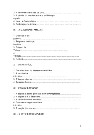 6
2. A homossexualidade de Laio...........................................................
3. A queda do matriarcado e a simbologia
agrária...............................
4. Hera, a Grande Mãe........................................................................
5. Embriaguez e êxtase.......................................................................
IX - A MALDIÇÃO FAMILIAR
1. O conceito de
guénos........................................................................
2. Édipo e a maldição
familiar...............................................................
3. O trono de
Tebas..............................................................................
4.
Tântalo.............................................................................................
5. Pélops..............................................................................................
X - O SACRIFÍCIO
1. O simbolismo do assassinato do filho...............................................
2. A montanha
iniciática.......................................................................
3. A árvore cósmica.............................................................................
4. Deuses e heróis...............................................................................
XI - O COXO E O CEGO
1. A cegueira como punição a uma transgressão.................................
2. A cegueira e a sabedoria.................................................................
3. A união dos dois símbolos...............................................................
4. O coxo e o cego num ritual
iniciático...............................................
5. A magia dos nomes........................................................................
XII – O MITO E O COMPLEXO
 